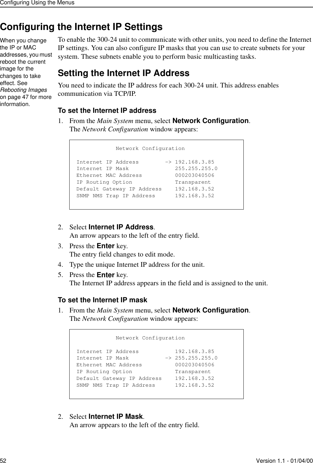 Configuring Using the Menus52 Version 1.1 - 01/04/00Configuring the Internet IP SettingsTo enable the 300-24 unit to communicate with other units, you need to define the Internet IP settings. You can also configure IP masks that you can use to create subnets for your system. These subnets enable you to perform basic multicasting tasks. Setting the Internet IP AddressYou need to indicate the IP address for each 300-24 unit. This address enables communication via TCP/IP.To set the Internet IP address1. From the Main System menu, select Network Configuration.The Network Configuration window appears:2. Select Internet IP Address.An arrow appears to the left of the entry field.3. Press the Enter key.The entry field changes to edit mode.4. Type the unique Internet IP address for the unit.5. Press the Enter key.The Internet IP address appears in the field and is assigned to the unit.To set the Internet IP mask1. From the Main System menu, select Network Configuration.The Network Configuration window appears:2. Select Internet IP Mask.An arrow appears to the left of the entry field.When you change the IP or MAC addresses, you must reboot the current image for the changes to take effect. See Rebooting Images on page 47 for more information.            Network ConfigurationInternet IP Address        -&gt; 192.168.3.85Internet IP Mask              255.255.255.0Ethernet MAC Address          000203040506IP Routing Option             TransparentDefault Gateway IP Address    192.168.3.52SNMP NMS Trap IP Address      192.168.3.52            Network ConfigurationInternet IP Address           192.168.3.85Internet IP Mask           -&gt; 255.255.255.0Ethernet MAC Address          000203040506IP Routing Option             TransparentDefault Gateway IP Address    192.168.3.52SNMP NMS Trap IP Address      192.168.3.52