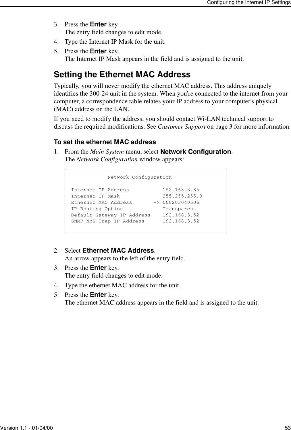 Configuring the Internet IP SettingsVersion 1.1 - 01/04/00 533. Press the Enter key.The entry field changes to edit mode.4. Type the Internet IP Mask for the unit.5. Press the Enter key.The Internet IP Mask appears in the field and is assigned to the unit.Setting the Ethernet MAC AddressTypically, you will never modify the ethernet MAC address. This address uniquely identifies the 300-24 unit in the system. When you&apos;re connected to the internet from your computer, a correspondence table relates your IP address to your computer&apos;s physical (MAC) address on the LAN. If you need to modify the address, you should contact Wi-LAN technical support to discuss the required modifications. See Customer Support on page 3 for more information.To set the ethernet MAC address1. From the Main System menu, select Network Configuration.The Network Configuration window appears:2. Select Ethernet MAC Address.An arrow appears to the left of the entry field.3. Press the Enter key.The entry field changes to edit mode.4. Type the ethernet MAC address for the unit.5. Press the Enter key.The ethernet MAC address appears in the field and is assigned to the unit.            Network ConfigurationInternet IP Address           192.168.3.85Internet IP Mask              255.255.255.0Ethernet MAC Address       -&gt; 000203040506IP Routing Option             TransparentDefault Gateway IP Address    192.168.3.52SNMP NMS Trap IP Address      192.168.3.52