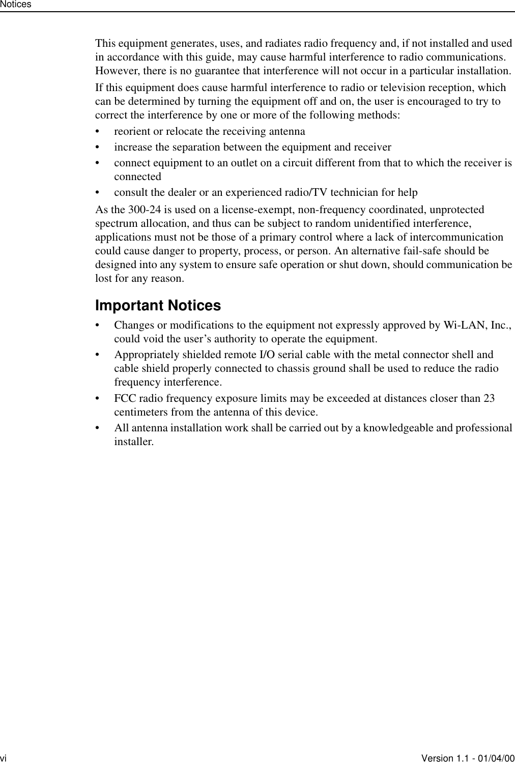 Noticesvi Version 1.1 - 01/04/00This equipment generates, uses, and radiates radio frequency and, if not installed and used in accordance with this guide, may cause harmful interference to radio communications. However, there is no guarantee that interference will not occur in a particular installation. If this equipment does cause harmful interference to radio or television reception, which can be determined by turning the equipment off and on, the user is encouraged to try to correct the interference by one or more of the following methods:• reorient or relocate the receiving antenna• increase the separation between the equipment and receiver• connect equipment to an outlet on a circuit different from that to which the receiver is connected• consult the dealer or an experienced radio/TV technician for helpAs the 300-24 is used on a license-exempt, non-frequency coordinated, unprotected spectrum allocation, and thus can be subject to random unidentified interference, applications must not be those of a primary control where a lack of intercommunication could cause danger to property, process, or person. An alternative fail-safe should be designed into any system to ensure safe operation or shut down, should communication be lost for any reason.Important Notices• Changes or modifications to the equipment not expressly approved by Wi-LAN, Inc., could void the user’s authority to operate the equipment.• Appropriately shielded remote I/O serial cable with the metal connector shell and cable shield properly connected to chassis ground shall be used to reduce the radio frequency interference.• FCC radio frequency exposure limits may be exceeded at distances closer than 23 centimeters from the antenna of this device.• All antenna installation work shall be carried out by a knowledgeable and professional installer.