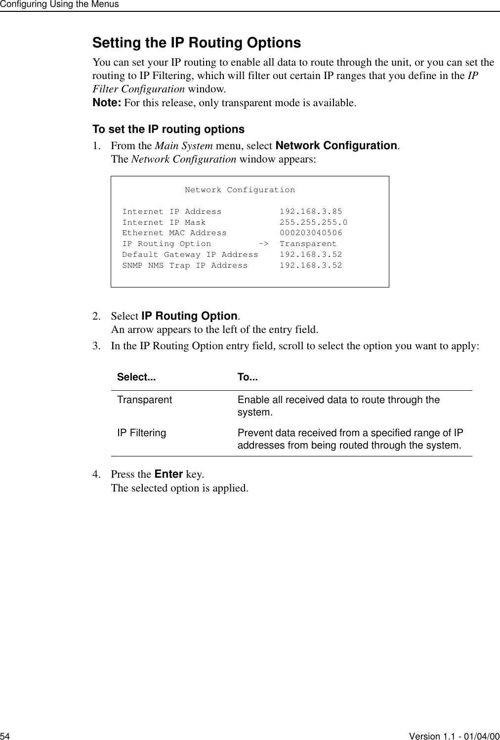 Configuring Using the Menus54 Version 1.1 - 01/04/00Setting the IP Routing OptionsYou can set your IP routing to enable all data to route through the unit, or you can set the routing to IP Filtering, which will filter out certain IP ranges that you define in the IP Filter Configuration window. Note: For this release, only transparent mode is available.To set the IP routing options1. From the Main System menu, select Network Configuration.The Network Configuration window appears:2. Select IP Routing Option.An arrow appears to the left of the entry field.3. In the IP Routing Option entry field, scroll to select the option you want to apply:4. Press the Enter key.The selected option is applied.Select... To...Transparent Enable all received data to route through the system.IP Filtering Prevent data received from a specified range of IP addresses from being routed through the system.            Network ConfigurationInternet IP Address           192.168.3.85Internet IP Mask              255.255.255.0Ethernet MAC Address          000203040506IP Routing Option         -&gt;  TransparentDefault Gateway IP Address    192.168.3.52SNMP NMS Trap IP Address      192.168.3.52