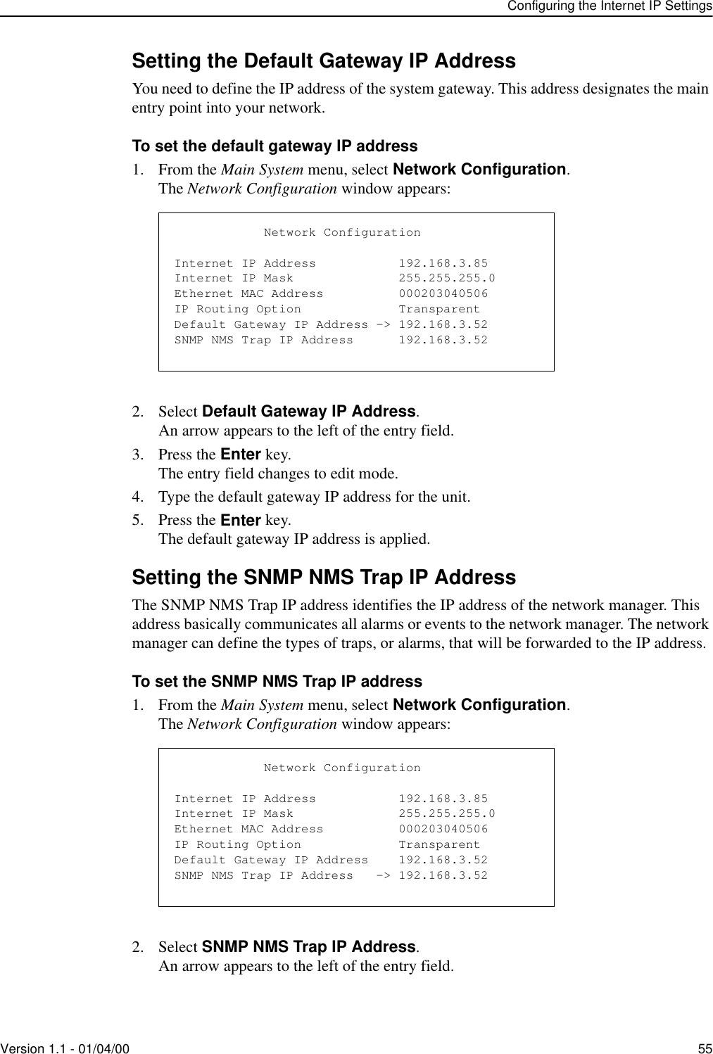 Configuring the Internet IP SettingsVersion 1.1 - 01/04/00 55Setting the Default Gateway IP AddressYou need to define the IP address of the system gateway. This address designates the main entry point into your network. To set the default gateway IP address1. From the Main System menu, select Network Configuration.The Network Configuration window appears:2. Select Default Gateway IP Address.An arrow appears to the left of the entry field.3. Press the Enter key.The entry field changes to edit mode.4. Type the default gateway IP address for the unit.5. Press the Enter key.The default gateway IP address is applied.Setting the SNMP NMS Trap IP AddressThe SNMP NMS Trap IP address identifies the IP address of the network manager. This address basically communicates all alarms or events to the network manager. The network manager can define the types of traps, or alarms, that will be forwarded to the IP address.To set the SNMP NMS Trap IP address1. From the Main System menu, select Network Configuration.The Network Configuration window appears:2. Select SNMP NMS Trap IP Address.An arrow appears to the left of the entry field.            Network ConfigurationInternet IP Address           192.168.3.85Internet IP Mask              255.255.255.0Ethernet MAC Address          000203040506IP Routing Option             TransparentDefault Gateway IP Address -&gt; 192.168.3.52SNMP NMS Trap IP Address      192.168.3.52            Network ConfigurationInternet IP Address           192.168.3.85Internet IP Mask              255.255.255.0Ethernet MAC Address          000203040506IP Routing Option             TransparentDefault Gateway IP Address    192.168.3.52SNMP NMS Trap IP Address   -&gt; 192.168.3.52