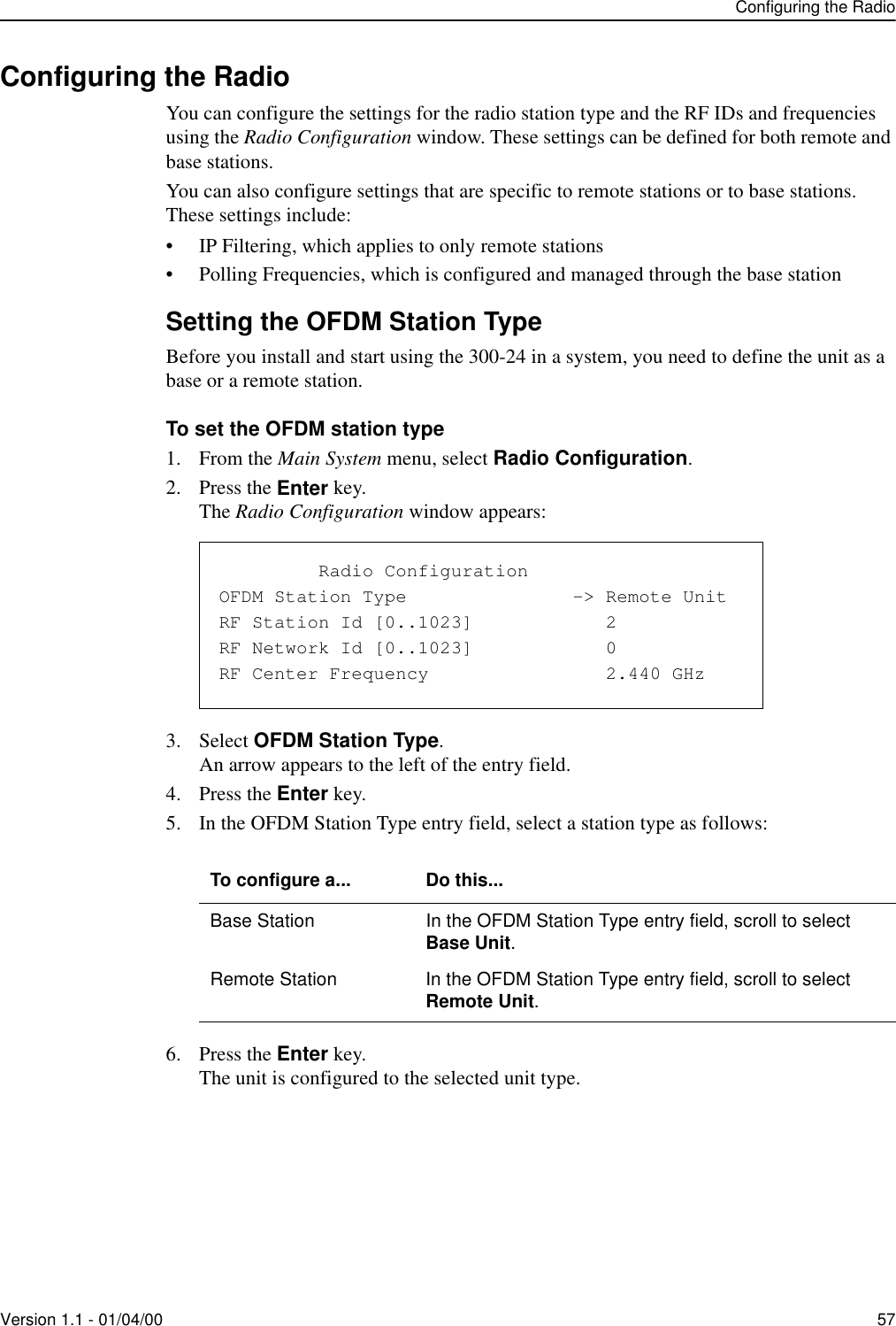 Configuring the RadioVersion 1.1 - 01/04/00 57Configuring the RadioYou can configure the settings for the radio station type and the RF IDs and frequencies using the Radio Configuration window. These settings can be defined for both remote and base stations. You can also configure settings that are specific to remote stations or to base stations. These settings include:• IP Filtering, which applies to only remote stations• Polling Frequencies, which is configured and managed through the base stationSetting the OFDM Station TypeBefore you install and start using the 300-24 in a system, you need to define the unit as a base or a remote station. To set the OFDM station type1. From the Main System menu, select Radio Configuration.2. Press the Enter key.The Radio Configuration window appears:3. Select OFDM Station Type.An arrow appears to the left of the entry field.4. Press the Enter key.5. In the OFDM Station Type entry field, select a station type as follows:6. Press the Enter key.The unit is configured to the selected unit type.To configure a... Do this...Base Station In the OFDM Station Type entry field, scroll to select Base Unit.Remote Station In the OFDM Station Type entry field, scroll to select Remote Unit.               Radio ConfigurationOFDM Station Type               -&gt; Remote UnitRF Station Id [0..1023]            2RF Network Id [0..1023]            0RF Center Frequency                2.440 GHz