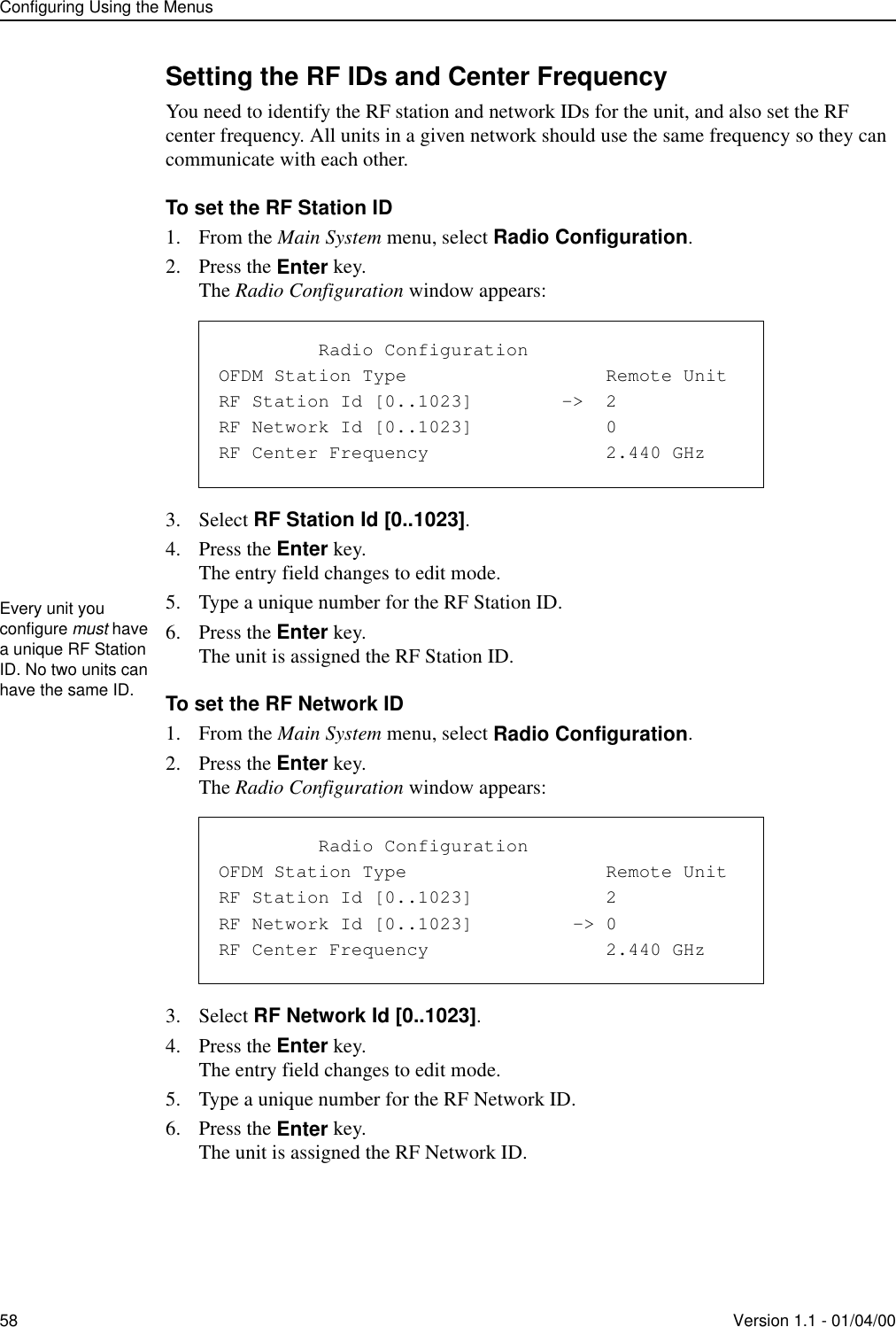 Configuring Using the Menus58 Version 1.1 - 01/04/00Setting the RF IDs and Center FrequencyYou need to identify the RF station and network IDs for the unit, and also set the RF center frequency. All units in a given network should use the same frequency so they can communicate with each other.To set the RF Station ID1. From the Main System menu, select Radio Configuration.2. Press the Enter key.The Radio Configuration window appears:3. Select RF Station Id [0..1023].4. Press the Enter key.The entry field changes to edit mode.5. Type a unique number for the RF Station ID.6. Press the Enter key.The unit is assigned the RF Station ID.To set the RF Network ID1. From the Main System menu, select Radio Configuration.2. Press the Enter key.The Radio Configuration window appears:3. Select RF Network Id [0..1023].4. Press the Enter key.The entry field changes to edit mode.5. Type a unique number for the RF Network ID.6. Press the Enter key.The unit is assigned the RF Network ID.               Radio ConfigurationOFDM Station Type                  Remote UnitRF Station Id [0..1023]        -&gt;  2RF Network Id [0..1023]            0RF Center Frequency                2.440 GHzEvery unit you configure must have a unique RF Station ID. No two units can have the same ID.               Radio ConfigurationOFDM Station Type                  Remote UnitRF Station Id [0..1023]            2RF Network Id [0..1023]         -&gt; 0RF Center Frequency                2.440 GHz