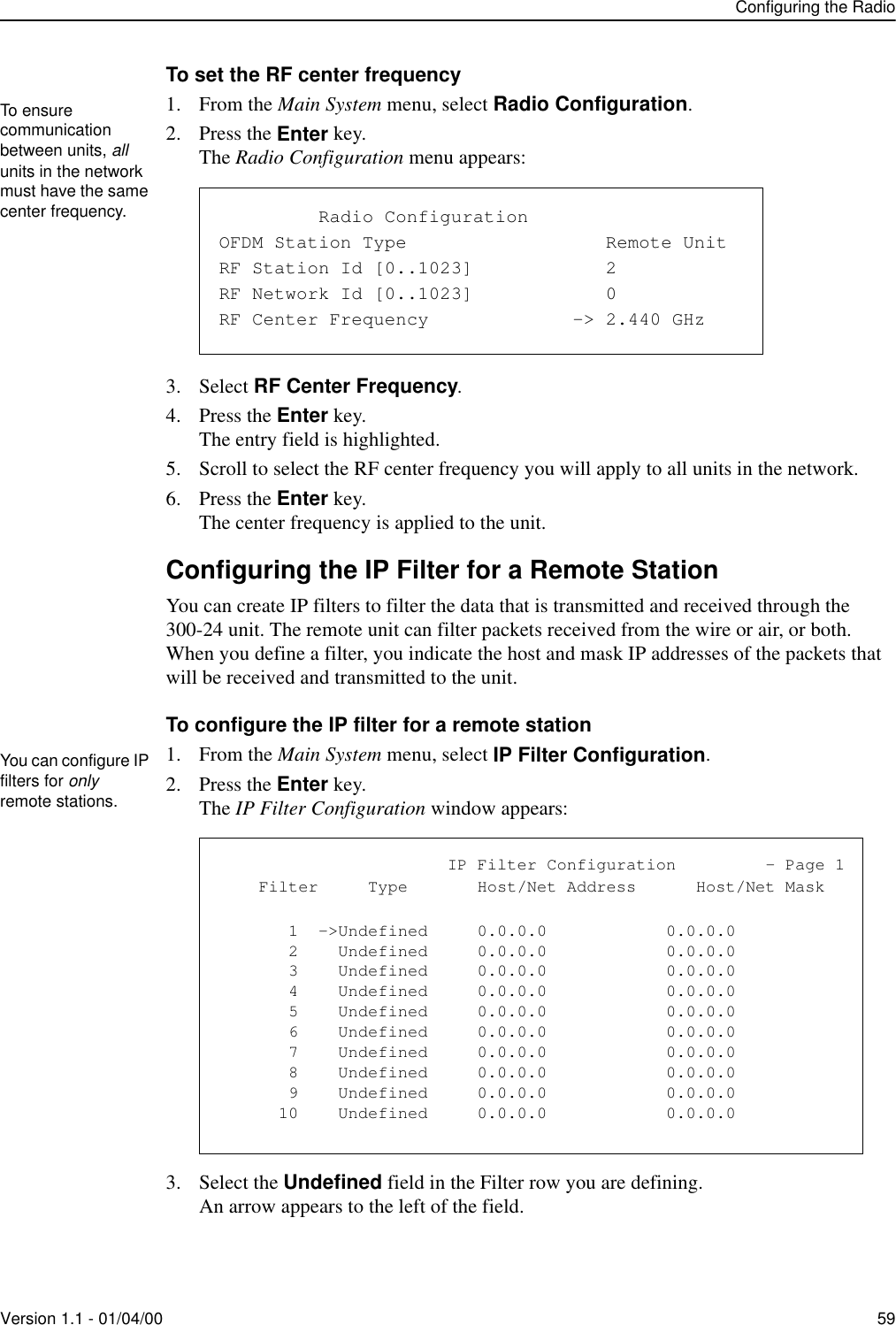 Configuring the RadioVersion 1.1 - 01/04/00 59To set the RF center frequency1. From the Main System menu, select Radio Configuration.2. Press the Enter key.The Radio Configuration menu appears:3. Select RF Center Frequency.4. Press the Enter key.The entry field is highlighted.5. Scroll to select the RF center frequency you will apply to all units in the network.6. Press the Enter key.The center frequency is applied to the unit.Configuring the IP Filter for a Remote StationYou can create IP filters to filter the data that is transmitted and received through the 300-24 unit. The remote unit can filter packets received from the wire or air, or both. When you define a filter, you indicate the host and mask IP addresses of the packets that will be received and transmitted to the unit. To configure the IP filter for a remote station1. From the Main System menu, select IP Filter Configuration.2. Press the Enter key.The IP Filter Configuration window appears:3. Select the Undefined field in the Filter row you are defining.An arrow appears to the left of the field.To ensure communication between units, all units in the network must have the same center frequency.                Radio ConfigurationOFDM Station Type                  Remote UnitRF Station Id [0..1023]            2RF Network Id [0..1023]            0RF Center Frequency             -&gt; 2.440 GHzYou can configure IP filters for only remote stations.                       IP Filter Configuration         - Page 1    Filter     Type       Host/Net Address      Host/Net Mask       1  -&gt;Undefined     0.0.0.0            0.0.0.0       2    Undefined     0.0.0.0            0.0.0.0       3    Undefined     0.0.0.0            0.0.0.0       4    Undefined     0.0.0.0            0.0.0.0       5    Undefined     0.0.0.0            0.0.0.0       6    Undefined     0.0.0.0            0.0.0.0       7    Undefined     0.0.0.0            0.0.0.0       8    Undefined     0.0.0.0            0.0.0.0       9    Undefined     0.0.0.0            0.0.0.0      10    Undefined     0.0.0.0            0.0.0.0