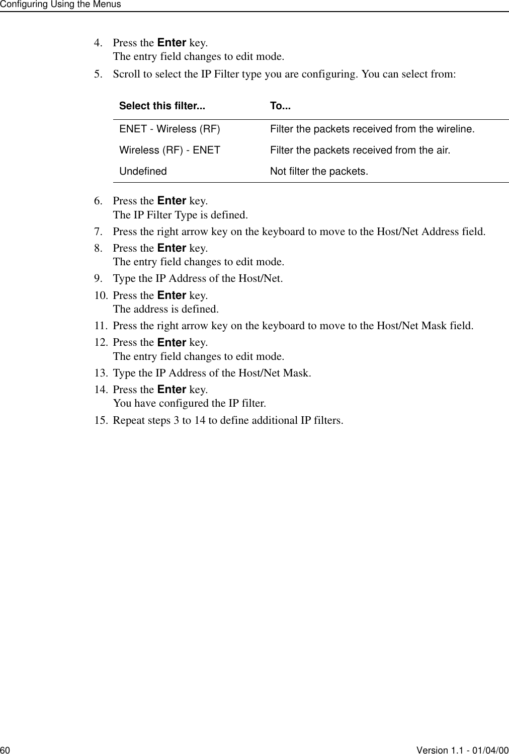 Configuring Using the Menus60 Version 1.1 - 01/04/004. Press the Enter key.The entry field changes to edit mode.5. Scroll to select the IP Filter type you are configuring. You can select from:6. Press the Enter key.The IP Filter Type is defined.7. Press the right arrow key on the keyboard to move to the Host/Net Address field.8. Press the Enter key.The entry field changes to edit mode.9. Type the IP Address of the Host/Net.10. Press the Enter key.The address is defined.11. Press the right arrow key on the keyboard to move to the Host/Net Mask field.12. Press the Enter key.The entry field changes to edit mode.13. Type the IP Address of the Host/Net Mask.14. Press the Enter key.You have configured the IP filter.15. Repeat steps 3 to 14 to define additional IP filters.Select this filter... To...ENET - Wireless (RF) Filter the packets received from the wireline.Wireless (RF) - ENET Filter the packets received from the air.Undefined Not filter the packets.