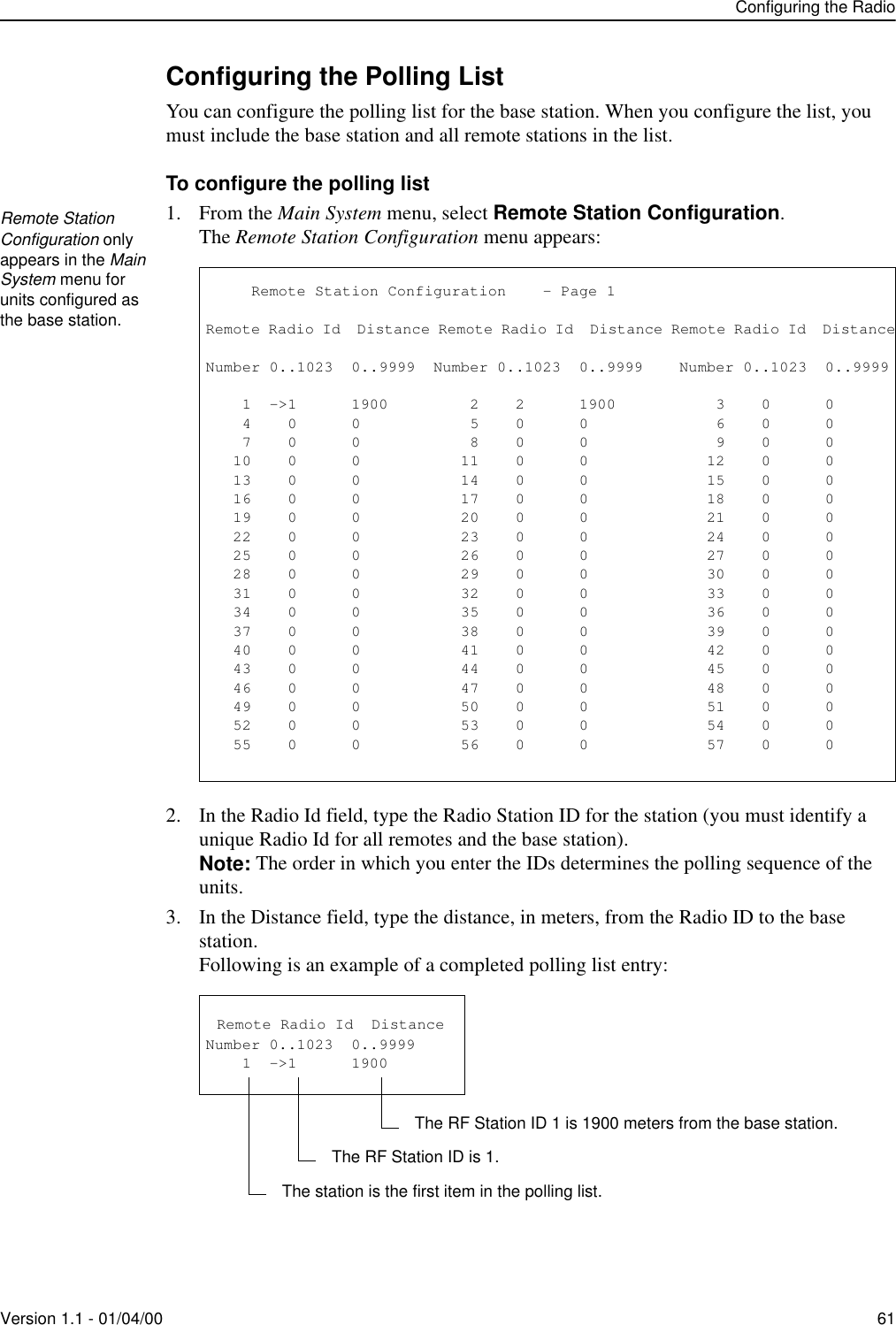 Configuring the RadioVersion 1.1 - 01/04/00 61Configuring the Polling ListYou can configure the polling list for the base station. When you configure the list, you must include the base station and all remote stations in the list.To configure the polling list1. From the Main System menu, select Remote Station Configuration.The Remote Station Configuration menu appears:2. In the Radio Id field, type the Radio Station ID for the station (you must identify a unique Radio Id for all remotes and the base station).Note: The order in which you enter the IDs determines the polling sequence of the units.3. In the Distance field, type the distance, in meters, from the Radio ID to the base station.Following is an example of a completed polling list entry:Remote Station Configuration only appears in the Main System menu for units configured as the base station.           Remote Station Configuration    - Page 1Remote Radio Id  Distance Remote Radio Id  Distance Remote Radio Id  DistanceNumber 0..1023  0..9999  Number 0..1023  0..9999    Number 0..1023  0..9999    1  -&gt;1      1900         2    2      1900           3    0      0    4    0      0            5    0      0              6    0      0    7    0      0            8    0      0              9    0      0   10    0      0           11    0      0             12    0      0   13    0      0           14    0      0             15    0      0   16    0      0           17    0      0             18    0      0   19    0      0           20    0      0             21    0      0   22    0      0           23    0      0             24    0      0   25    0      0           26    0      0             27    0      0   28    0      0           29    0      0             30    0      0   31    0      0           32    0      0             33    0      0   34    0      0           35    0      0             36    0      0   37    0      0           38    0      0             39    0      0   40    0      0           41    0      0             42    0      0   43    0      0           44    0      0             45    0      0   46    0      0           47    0      0             48    0      0   49    0      0           50    0      0             51    0      0   52    0      0           53    0      0             54    0      0   55    0      0           56    0      0             57    0      0 Remote Radio Id  DistanceNumber 0..1023  0..9999    1  -&gt;1      1900 The station is the first item in the polling list.The RF Station ID is 1.The RF Station ID 1 is 1900 meters from the base station.