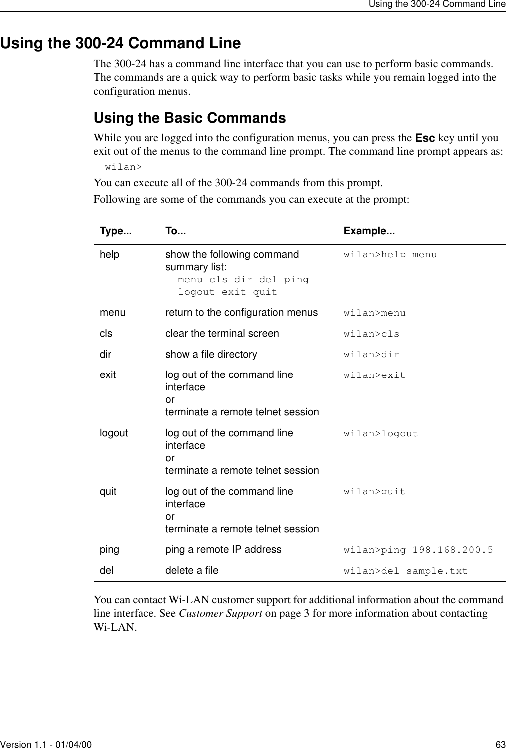 Using the 300-24 Command LineVersion 1.1 - 01/04/00 63Using the 300-24 Command LineThe 300-24 has a command line interface that you can use to perform basic commands. The commands are a quick way to perform basic tasks while you remain logged into the configuration menus. Using the Basic CommandsWhile you are logged into the configuration menus, you can press the Esc key until you exit out of the menus to the command line prompt. The command line prompt appears as:wilan&gt;You can execute all of the 300-24 commands from this prompt.Following are some of the commands you can execute at the prompt:You can contact Wi-LAN customer support for additional information about the command line interface. See Customer Support on page 3 for more information about contacting Wi-LAN.Type... To... Example...help show the following command summary list:menu cls dir del pinglogout exit quitwilan&gt;help menumenu return to the configuration menus wilan&gt;menucls clear the terminal screen wilan&gt;clsdir show a file directory wilan&gt;dir exit log out of the command line interfaceorterminate a remote telnet sessionwilan&gt;exitlogout log out of the command line interfaceorterminate a remote telnet sessionwilan&gt;logoutquit log out of the command line interfaceorterminate a remote telnet sessionwilan&gt;quitping ping a remote IP address wilan&gt;ping 198.168.200.5del delete a file wilan&gt;del sample.txt