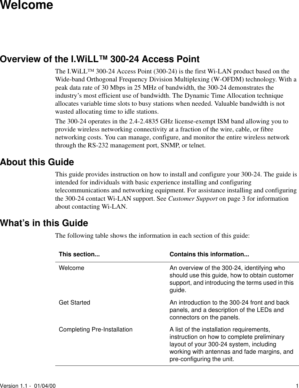 Version 1.1 -  01/04/00 1WelcomeOverview of the I.WiLL™ 300-24 Access PointThe I.WiLL™ 300-24 Access Point (300-24) is the first Wi-LAN product based on the Wide-band Orthogonal Frequency Division Multiplexing (W-OFDM) technology. With a peak data rate of 30 Mbps in 25 MHz of bandwidth, the 300-24 demonstrates the industry’s most efficient use of bandwidth. The Dynamic Time Allocation technique allocates variable time slots to busy stations when needed. Valuable bandwidth is not wasted allocating time to idle stations. The 300-24 operates in the 2.4-2.4835 GHz license-exempt ISM band allowing you to provide wireless networking connectivity at a fraction of the wire, cable, or fibre networking costs. You can manage, configure, and monitor the entire wireless network through the RS-232 management port, SNMP, or telnet.About this GuideThis guide provides instruction on how to install and configure your 300-24. The guide is intended for individuals with basic experience installing and configuring telecommunications and networking equipment. For assistance installing and configuring the 300-24 contact Wi-LAN support. See Customer Support on page 3 for information about contacting Wi-LAN.What’s in this GuideThe following table shows the information in each section of this guide:This section... Contains this information...Welcome An overview of the 300-24, identifying who should use this guide, how to obtain customer support, and introducing the terms used in this guide.Get Started An introduction to the 300-24 front and back panels, and a description of the LEDs and connectors on the panels.Completing Pre-Installation A list of the installation requirements, instruction on how to complete preliminary layout of your 300-24 system, including working with antennas and fade margins, and pre-configuring the unit.