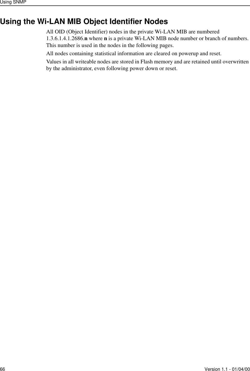 Using SNMP66 Version 1.1 - 01/04/00Using the Wi-LAN MIB Object Identifier NodesAll OID (Object Identifier) nodes in the private Wi-LAN MIB are numbered 1.3.6.1.4.1.2686.n where n is a private Wi-LAN MIB node number or branch of numbers. This number is used in the nodes in the following pages.All nodes containing statistical information are cleared on powerup and reset.Values in all writeable nodes are stored in Flash memory and are retained until overwritten by the administrator, even following power down or reset. 