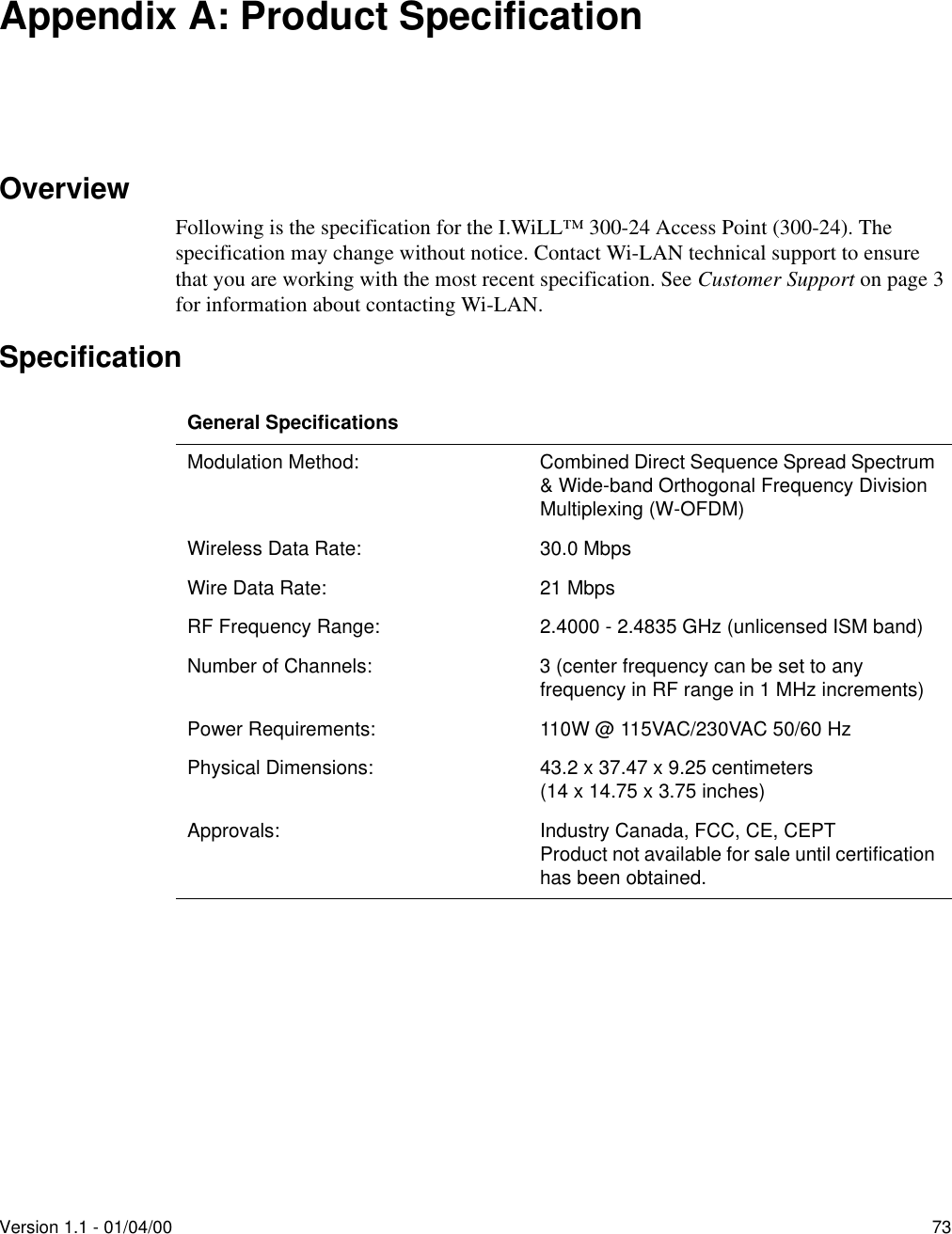 Version 1.1 - 01/04/00 73Appendix A: Product SpecificationOverviewFollowing is the specification for the I.WiLL™ 300-24 Access Point (300-24). The specification may change without notice. Contact Wi-LAN technical support to ensure that you are working with the most recent specification. See Customer Support on page 3 for information about contacting Wi-LAN.SpecificationGeneral SpecificationsModulation Method: Combined Direct Sequence Spread Spectrum &amp; Wide-band Orthogonal Frequency Division Multiplexing (W-OFDM)Wireless Data Rate: 30.0 MbpsWire Data Rate: 21 MbpsRF Frequency Range: 2.4000 - 2.4835 GHz (unlicensed ISM band)Number of Channels: 3 (center frequency can be set to any frequency in RF range in 1 MHz increments)Power Requirements: 110W @ 115VAC/230VAC 50/60 HzPhysical Dimensions: 43.2 x 37.47 x 9.25 centimeters(14 x 14.75 x 3.75 inches)Approvals: Industry Canada, FCC, CE, CEPTProduct not available for sale until certification has been obtained.