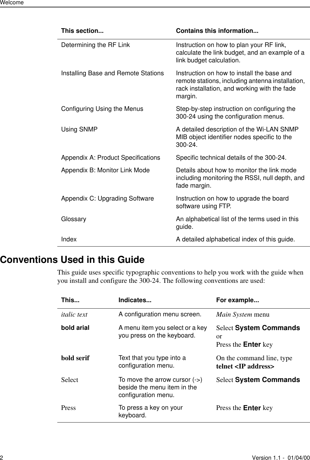 Welcome2Version 1.1 -  01/04/00Conventions Used in this GuideThis guide uses specific typographic conventions to help you work with the guide when you install and configure the 300-24. The following conventions are used:Determining the RF Link Instruction on how to plan your RF link, calculate the link budget, and an example of a link budget calculation.Installing Base and Remote Stations Instruction on how to install the base and remote stations, including antenna installation, rack installation, and working with the fade margin.Configuring Using the Menus Step-by-step instruction on configuring the 300-24 using the configuration menus.Using SNMP A detailed description of the Wi-LAN SNMP MIB object identifier nodes specific to the 300-24.Appendix A: Product Specifications Specific technical details of the 300-24.Appendix B: Monitor Link Mode Details about how to monitor the link mode including monitoring the RSSI, null depth, and fade margin.Appendix C: Upgrading Software Instruction on how to upgrade the board software using FTP.Glossary An alphabetical list of the terms used in this guide.Index A detailed alphabetical index of this guide.This section... Contains this information...This... Indicates... For example...italic text A configuration menu screen. Main System menubold arial A menu item you select or a key you press on the keyboard. Select System CommandsorPress the Enter keybold serif Text that you type into a configuration menu. On the command line, type telnet &lt;IP address&gt;Select To move the arrow cursor (-&gt;) beside the menu item in the configuration menu.Select System CommandsPress To press a key on your keyboard. Press the Enter key