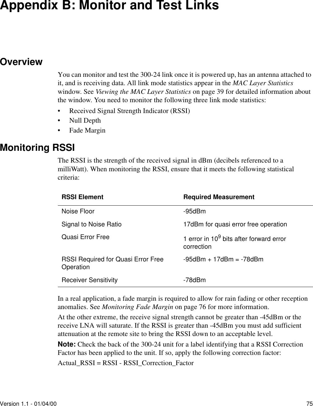 Version 1.1 - 01/04/00 75Appendix B: Monitor and Test LinksOverviewYou can monitor and test the 300-24 link once it is powered up, has an antenna attached to it, and is receiving data. All link mode statistics appear in the MAC Layer Statistics window. See Viewing the MAC Layer Statistics on page 39 for detailed information about the window. You need to monitor the following three link mode statistics:•Received Signal Strength Indicator (RSSI)•Null Depth•Fade MarginMonitoring RSSIThe RSSI is the strength of the received signal in dBm (decibels referenced to a milliWatt). When monitoring the RSSI, ensure that it meets the following statistical criteria:In a real application, a fade margin is required to allow for rain fading or other reception anomalies. See Monitoring Fade Margin on page 76 for more information.At the other extreme, the receive signal strength cannot be greater than -45dBm or the receive LNA will saturate. If the RSSI is greater than -45dBm you must add sufficient attenuation at the remote site to bring the RSSI down to an acceptable level.Note: Check the back of the 300-24 unit for a label identifying that a RSSI Correction Factor has been applied to the unit. If so, apply the following correction factor:Actual_RSSI = RSSI - RSSI_Correction_FactorRSSI Element Required MeasurementNoise Floor -95dBmSignal to Noise Ratio 17dBm for quasi error free operationQuasi Error Free 1 error in 109 bits after forward error correctionRSSI Required for Quasi Error Free Operation -95dBm + 17dBm = -78dBmReceiver Sensitivity -78dBm