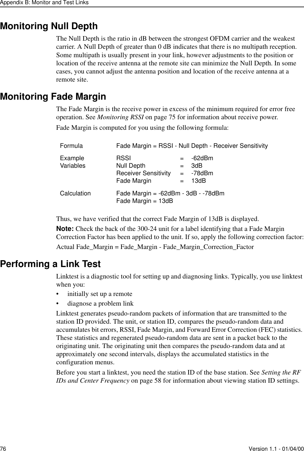 Appendix B: Monitor and Test Links76 Version 1.1 - 01/04/00Monitoring Null DepthThe Null Depth is the ratio in dB between the strongest OFDM carrier and the weakest carrier. A Null Depth of greater than 0 dB indicates that there is no multipath reception. Some multipath is usually present in your link, however adjustments to the position or location of the receive antenna at the remote site can minimize the Null Depth. In some cases, you cannot adjust the antenna position and location of the receive antenna at a remote site.Monitoring Fade MarginThe Fade Margin is the receive power in excess of the minimum required for error free operation. See Monitoring RSSI on page 75 for information about receive power. Fade Margin is computed for you using the following formula: Thus, we have verified that the correct Fade Margin of 13dB is displayed.Note: Check the back of the 300-24 unit for a label identifying that a Fade Margin Correction Factor has been applied to the unit. If so, apply the following correction factor:Actual Fade_Margin = Fade_Margin - Fade_Margin_Correction_FactorPerforming a Link TestLinktest is a diagnostic tool for setting up and diagnosing links. Typically, you use linktest when you:•initially set up a remote•diagnose a problem linkLinktest generates pseudo-random packets of information that are transmitted to the station ID provided. The unit, or station ID, compares the pseudo-random data and accumulates bit errors, RSSI, Fade Margin, and Forward Error Correction (FEC) statistics. These statistics and regenerated pseudo-random data are sent in a packet back to the originating unit. The originating unit then compares the pseudo-random data and at approximately one second intervals, displays the accumulated statistics in the configuration menus.Before you start a linktest, you need the station ID of the base station. See Setting the RF IDs and Center Frequency on page 58 for information about viewing station ID settings.Formula Fade Margin = RSSI - Null Depth - Receiver SensitivityExample Variables RSSI = -62dBmNull Depth  = 3dBReceiver Sensitivity  = -78dBmFade Margin = 13dBCalculation Fade Margin = -62dBm - 3dB - -78dBmFade Margin = 13dB