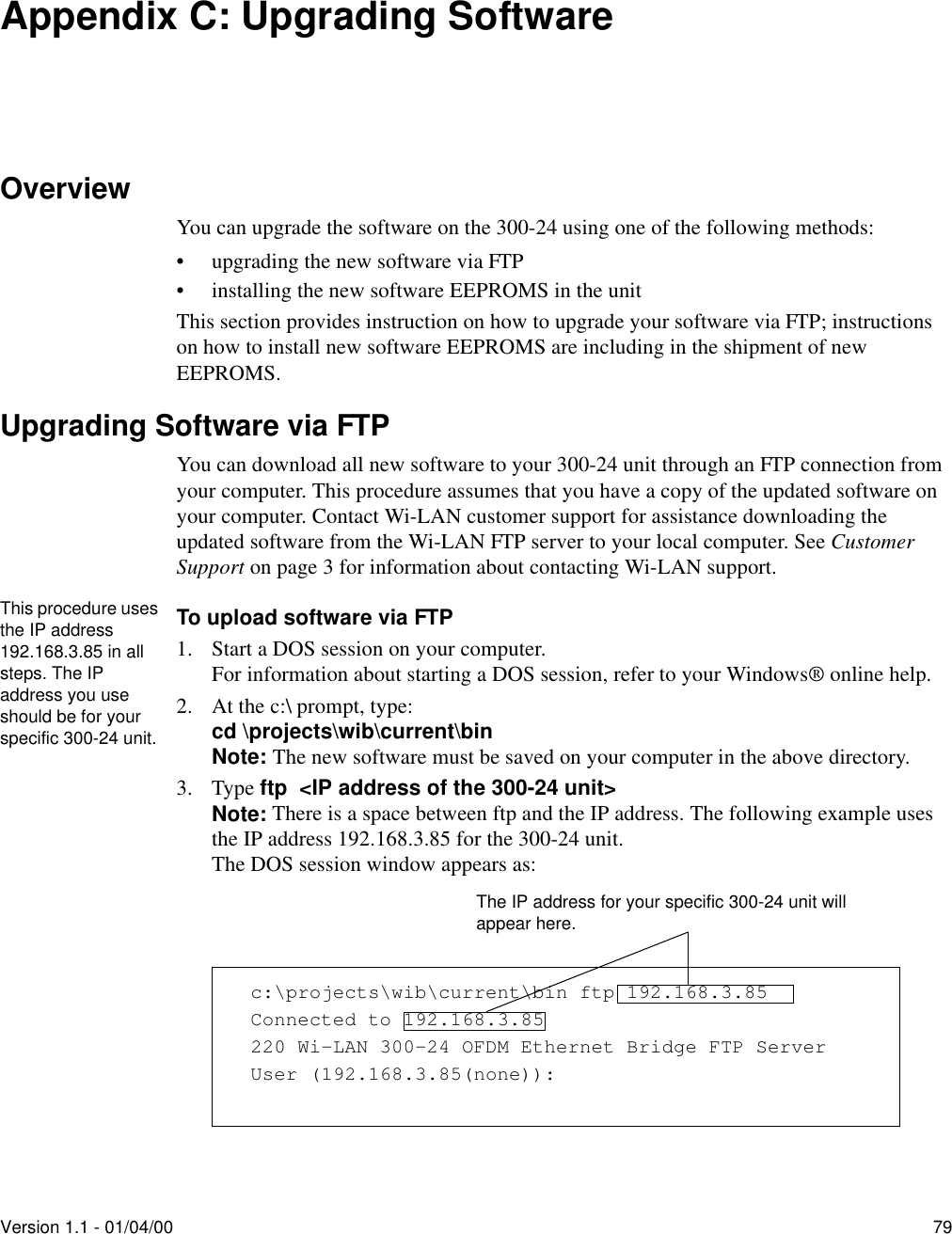 Version 1.1 - 01/04/00 79Appendix C: Upgrading SoftwareOverviewYou can upgrade the software on the 300-24 using one of the following methods:•upgrading the new software via FTP•installing the new software EEPROMS in the unitThis section provides instruction on how to upgrade your software via FTP; instructions on how to install new software EEPROMS are including in the shipment of new EEPROMS.Upgrading Software via FTPYou can download all new software to your 300-24 unit through an FTP connection from your computer. This procedure assumes that you have a copy of the updated software on your computer. Contact Wi-LAN customer support for assistance downloading the updated software from the Wi-LAN FTP server to your local computer. See Customer Support on page 3 for information about contacting Wi-LAN support.To upload software via FTP1. Start a DOS session on your computer.For information about starting a DOS session, refer to your Windows® online help.2. At the c:\ prompt, type:cd \projects\wib\current\binNote: The new software must be saved on your computer in the above directory. 3. Type ftp  &lt;IP address of the 300-24 unit&gt; Note: There is a space between ftp and the IP address. The following example uses the IP address 192.168.3.85 for the 300-24 unit. The DOS session window appears as:c:\projects\wib\current\bin ftp 192.168.3.85Connected to 192.168.3.85220 Wi-LAN 300-24 OFDM Ethernet Bridge FTP ServerUser (192.168.3.85(none)):The IP address for your specific 300-24 unit will appear here.This procedure uses the IP address 192.168.3.85 in all steps. The IP address you use should be for your specific 300-24 unit.