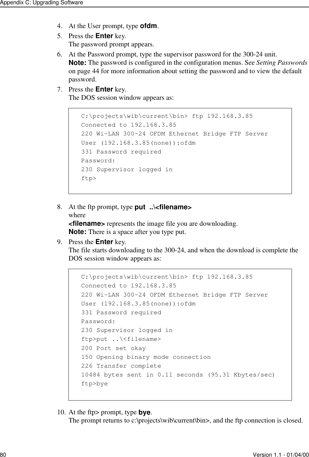 Appendix C: Upgrading Software80 Version 1.1 - 01/04/004. At the User prompt, type ofdm. 5. Press the Enter key.The password prompt appears.6. At the Password prompt, type the supervisor password for the 300-24 unit. Note: The password is configured in the configuration menus. See Setting Passwords on page 44 for more information about setting the password and to view the default password.7. Press the Enter key.The DOS session window appears as:8. At the ftp prompt, type put  ..\&lt;filename&gt;where&lt;filename&gt; represents the image file you are downloading.Note: There is a space after you type put.9. Press the Enter key.The file starts downloading to the 300-24, and when the download is complete the DOS session window appears as:10. At the ftp&gt; prompt, type bye.The prompt returns to c:\projects\wib\current\bin&gt;, and the ftp connection is closed.C:\projects\wib\current\bin&gt; ftp 192.168.3.85Connected to 192.168.3.85220 Wi-LAN 300-24 OFDM Ethernet Bridge FTP ServerUser (192.168.3.85(none)):ofdm331 Password requiredPassword:230 Supervisor logged inftp&gt;C:\projects\wib\current\bin&gt; ftp 192.168.3.85Connected to 192.168.3.85220 Wi-LAN 300-24 OFDM Ethernet Bridge FTP ServerUser (192.168.3.85(none)):ofdm331 Password requiredPassword:230 Supervisor logged inftp&gt;put ..\&lt;filename&gt;200 Port set okay150 Opening binary mode connection226 Transfer complete10484 bytes sent in 0.11 seconds (95.31 Kbytes/sec)ftp&gt;bye