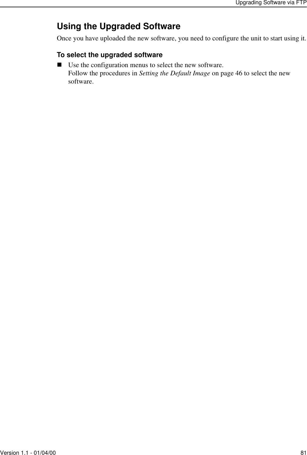 Upgrading Software via FTPVersion 1.1 - 01/04/00 81Using the Upgraded SoftwareOnce you have uploaded the new software, you need to configure the unit to start using it.To select the upgraded software!Use the configuration menus to select the new software.Follow the procedures in Setting the Default Image on page 46 to select the new software.