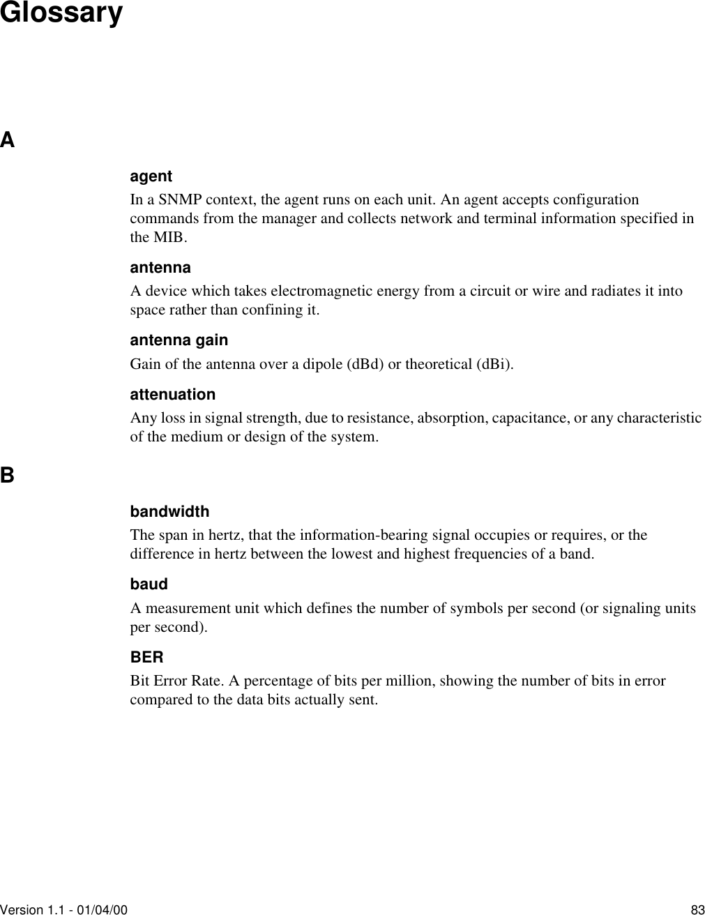 Version 1.1 - 01/04/00 83GlossaryAagentIn a SNMP context, the agent runs on each unit. An agent accepts configuration commands from the manager and collects network and terminal information specified in the MIB.antennaA device which takes electromagnetic energy from a circuit or wire and radiates it into space rather than confining it.antenna gainGain of the antenna over a dipole (dBd) or theoretical (dBi).attenuationAny loss in signal strength, due to resistance, absorption, capacitance, or any characteristic of the medium or design of the system.BbandwidthThe span in hertz, that the information-bearing signal occupies or requires, or the difference in hertz between the lowest and highest frequencies of a band.baudA measurement unit which defines the number of symbols per second (or signaling units per second).BERBit Error Rate. A percentage of bits per million, showing the number of bits in error compared to the data bits actually sent.