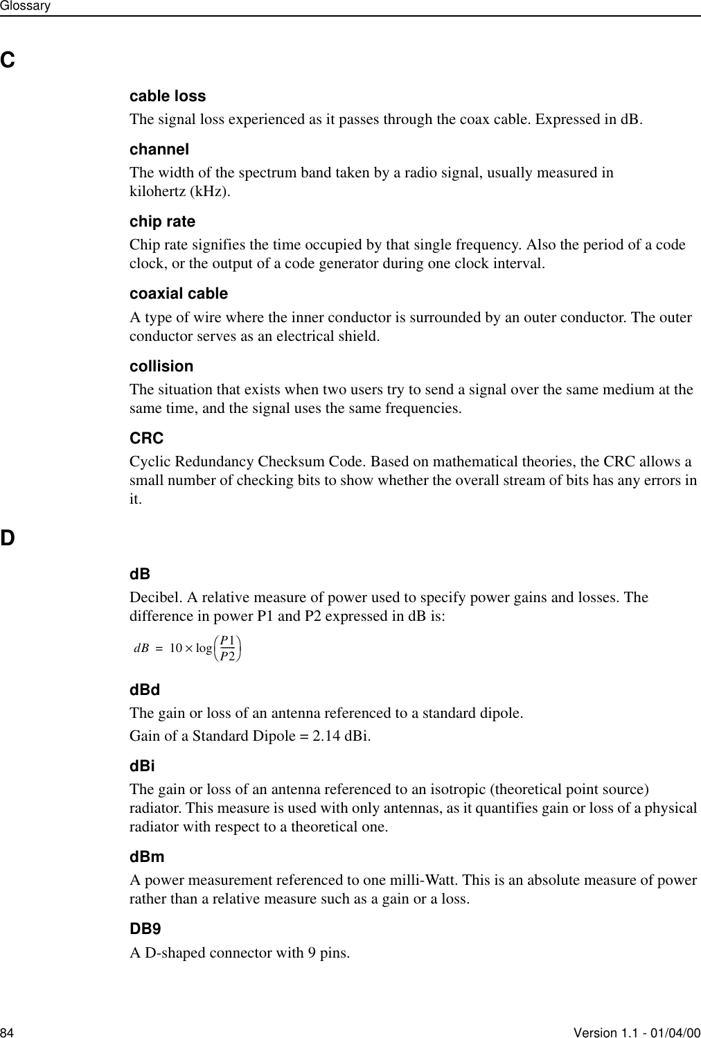 Glossary84 Version 1.1 - 01/04/00Ccable lossThe signal loss experienced as it passes through the coax cable. Expressed in dB.channelThe width of the spectrum band taken by a radio signal, usually measured in kilohertz (kHz).chip rateChip rate signifies the time occupied by that single frequency. Also the period of a code clock, or the output of a code generator during one clock interval.coaxial cableA type of wire where the inner conductor is surrounded by an outer conductor. The outer conductor serves as an electrical shield.collisionThe situation that exists when two users try to send a signal over the same medium at the same time, and the signal uses the same frequencies.CRCCyclic Redundancy Checksum Code. Based on mathematical theories, the CRC allows a small number of checking bits to show whether the overall stream of bits has any errors in it.DdBDecibel. A relative measure of power used to specify power gains and losses. The difference in power P1 and P2 expressed in dB is:dBdThe gain or loss of an antenna referenced to a standard dipole.Gain of a Standard Dipole = 2.14 dBi.dBiThe gain or loss of an antenna referenced to an isotropic (theoretical point source) radiator. This measure is used with only antennas, as it quantifies gain or loss of a physical radiator with respect to a theoretical one.dBmA power measurement referenced to one milli-Watt. This is an absolute measure of power rather than a relative measure such as a gain or a loss.DB9A D-shaped connector with 9 pins.dB 10 P1P2-------log×=