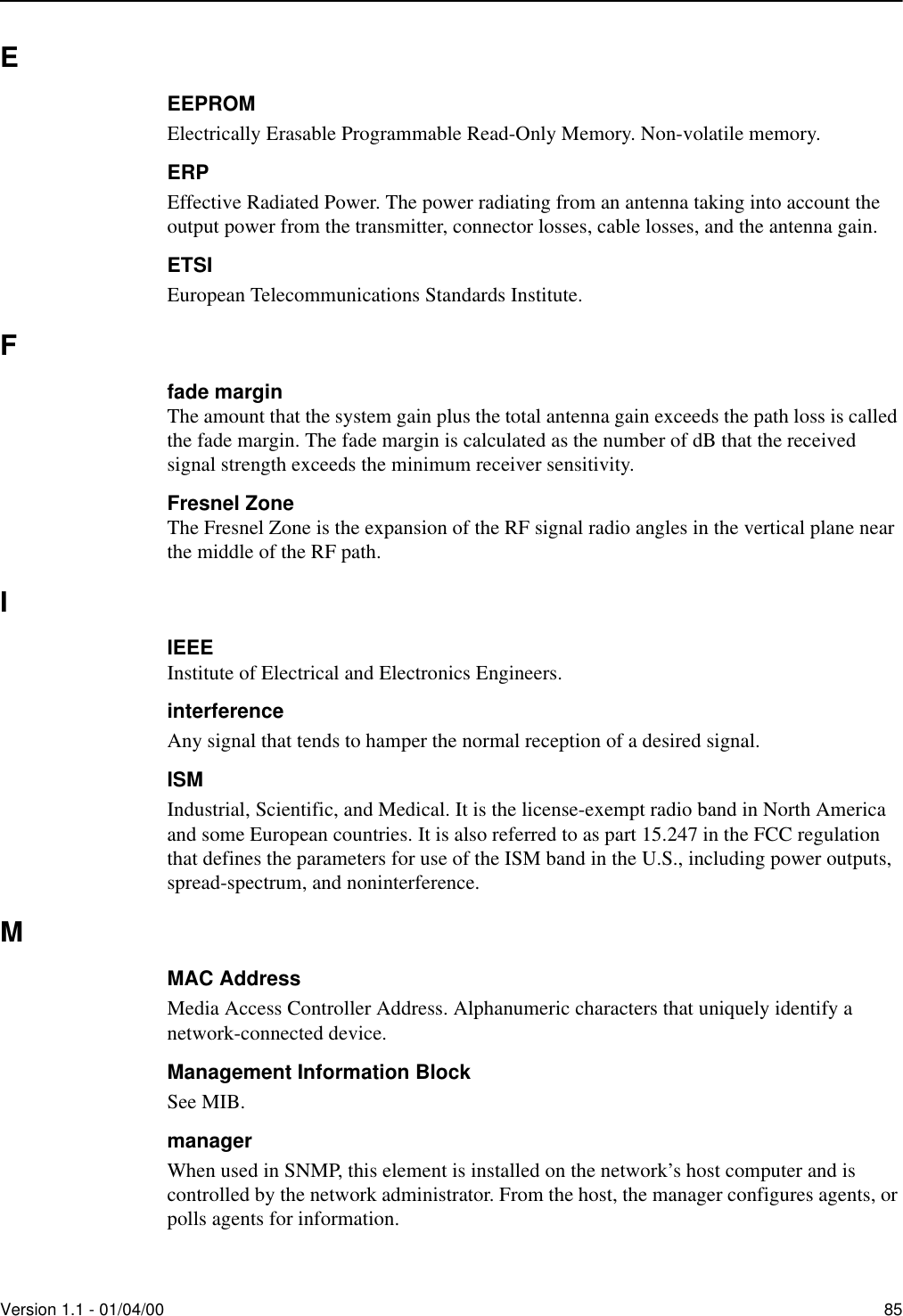 Version 1.1 - 01/04/00 85EEEPROMElectrically Erasable Programmable Read-Only Memory. Non-volatile memory.ERPEffective Radiated Power. The power radiating from an antenna taking into account the output power from the transmitter, connector losses, cable losses, and the antenna gain.ETSIEuropean Telecommunications Standards Institute.Ffade marginThe amount that the system gain plus the total antenna gain exceeds the path loss is called the fade margin. The fade margin is calculated as the number of dB that the received signal strength exceeds the minimum receiver sensitivity. Fresnel ZoneThe Fresnel Zone is the expansion of the RF signal radio angles in the vertical plane near the middle of the RF path.IIEEEInstitute of Electrical and Electronics Engineers.interferenceAny signal that tends to hamper the normal reception of a desired signal. ISMIndustrial, Scientific, and Medical. It is the license-exempt radio band in North America and some European countries. It is also referred to as part 15.247 in the FCC regulation that defines the parameters for use of the ISM band in the U.S., including power outputs, spread-spectrum, and noninterference.MMAC AddressMedia Access Controller Address. Alphanumeric characters that uniquely identify a network-connected device.Management Information BlockSee MIB.managerWhen used in SNMP, this element is installed on the network’s host computer and is controlled by the network administrator. From the host, the manager configures agents, or polls agents for information.