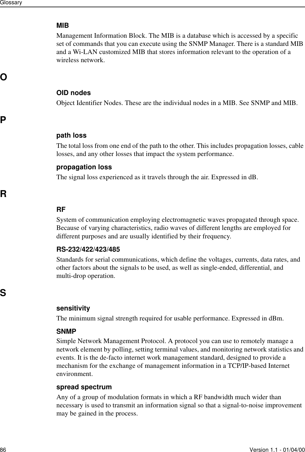 Glossary86 Version 1.1 - 01/04/00MIBManagement Information Block. The MIB is a database which is accessed by a specific set of commands that you can execute using the SNMP Manager. There is a standard MIB and a Wi-LAN customized MIB that stores information relevant to the operation of a wireless network.OOID nodesObject Identifier Nodes. These are the individual nodes in a MIB. See SNMP and MIB.Ppath lossThe total loss from one end of the path to the other. This includes propagation losses, cable losses, and any other losses that impact the system performance.propagation lossThe signal loss experienced as it travels through the air. Expressed in dB.RRFSystem of communication employing electromagnetic waves propagated through space. Because of varying characteristics, radio waves of different lengths are employed for different purposes and are usually identified by their frequency.RS-232/422/423/485Standards for serial communications, which define the voltages, currents, data rates, and other factors about the signals to be used, as well as single-ended, differential, and multi-drop operation.SsensitivityThe minimum signal strength required for usable performance. Expressed in dBm.SNMPSimple Network Management Protocol. A protocol you can use to remotely manage a network element by polling, setting terminal values, and monitoring network statistics and events. It is the de-facto internet work management standard, designed to provide a mechanism for the exchange of management information in a TCP/IP-based Internet environment.spread spectrumAny of a group of modulation formats in which a RF bandwidth much wider than necessary is used to transmit an information signal so that a signal-to-noise improvement may be gained in the process.