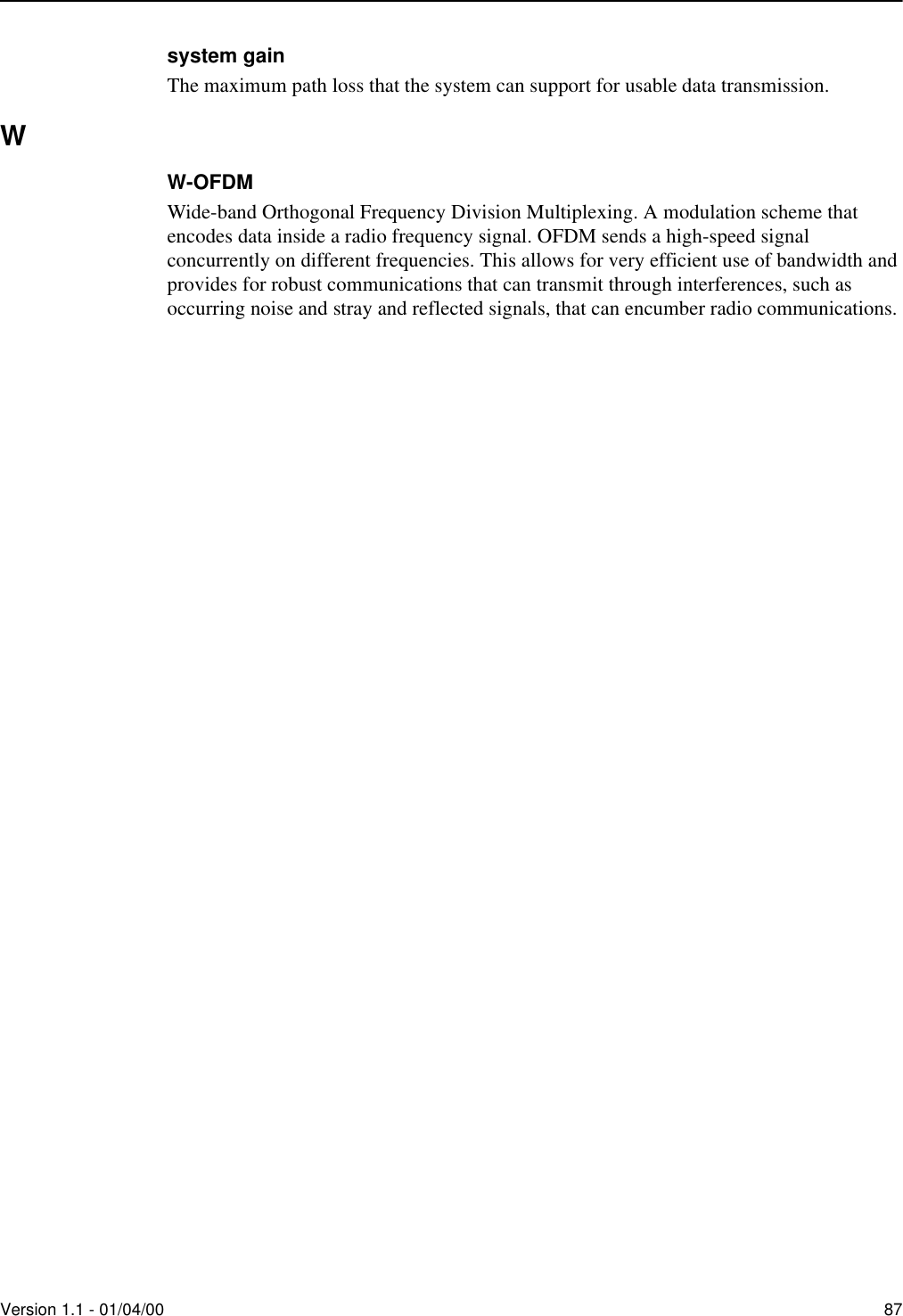 Version 1.1 - 01/04/00 87system gainThe maximum path loss that the system can support for usable data transmission.WW-OFDMWide-band Orthogonal Frequency Division Multiplexing. A modulation scheme that encodes data inside a radio frequency signal. OFDM sends a high-speed signal concurrently on different frequencies. This allows for very efficient use of bandwidth and provides for robust communications that can transmit through interferences, such as occurring noise and stray and reflected signals, that can encumber radio communications.