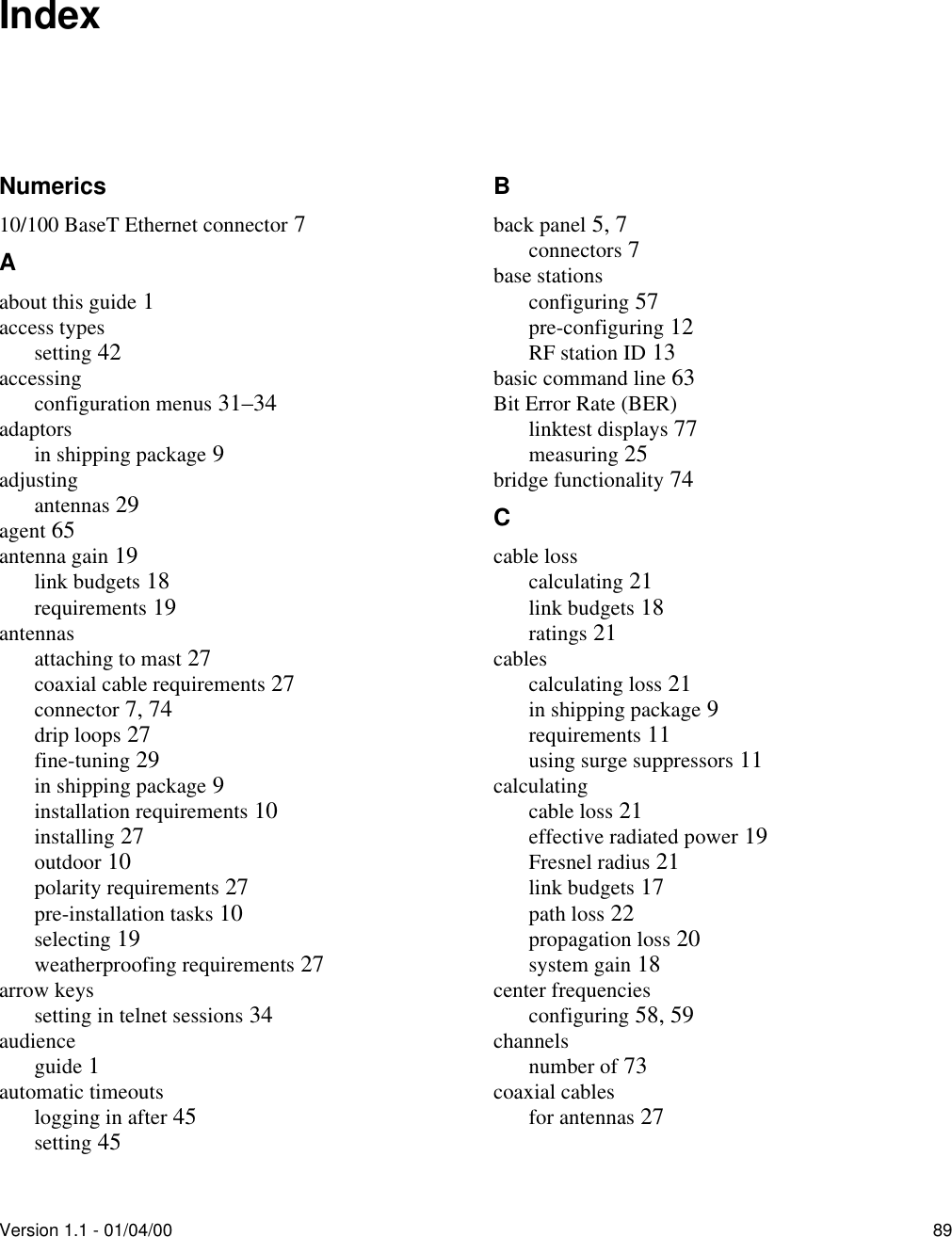 Version 1.1 - 01/04/00 89IndexNumerics10/100 BaseT Ethernet connector 7Aabout this guide 1access typessetting 42accessingconfiguration menus 31–34adaptorsin shipping package 9adjustingantennas 29agent 65antenna gain 19link budgets 18requirements 19antennasattaching to mast 27coaxial cable requirements 27connector 7, 74drip loops 27fine-tuning 29in shipping package 9installation requirements 10installing 27outdoor 10polarity requirements 27pre-installation tasks 10selecting 19weatherproofing requirements 27arrow keyssetting in telnet sessions 34audienceguide 1automatic timeoutslogging in after 45setting 45Bback panel 5, 7connectors 7base stationsconfiguring 57pre-configuring 12RF station ID 13basic command line 63Bit Error Rate (BER)linktest displays 77measuring 25bridge functionality 74Ccable losscalculating 21link budgets 18ratings 21cablescalculating loss 21in shipping package 9requirements 11using surge suppressors 11calculatingcable loss 21effective radiated power 19Fresnel radius 21link budgets 17path loss 22propagation loss 20system gain 18center frequenciesconfiguring 58, 59channelsnumber of 73coaxial cablesfor antennas 27