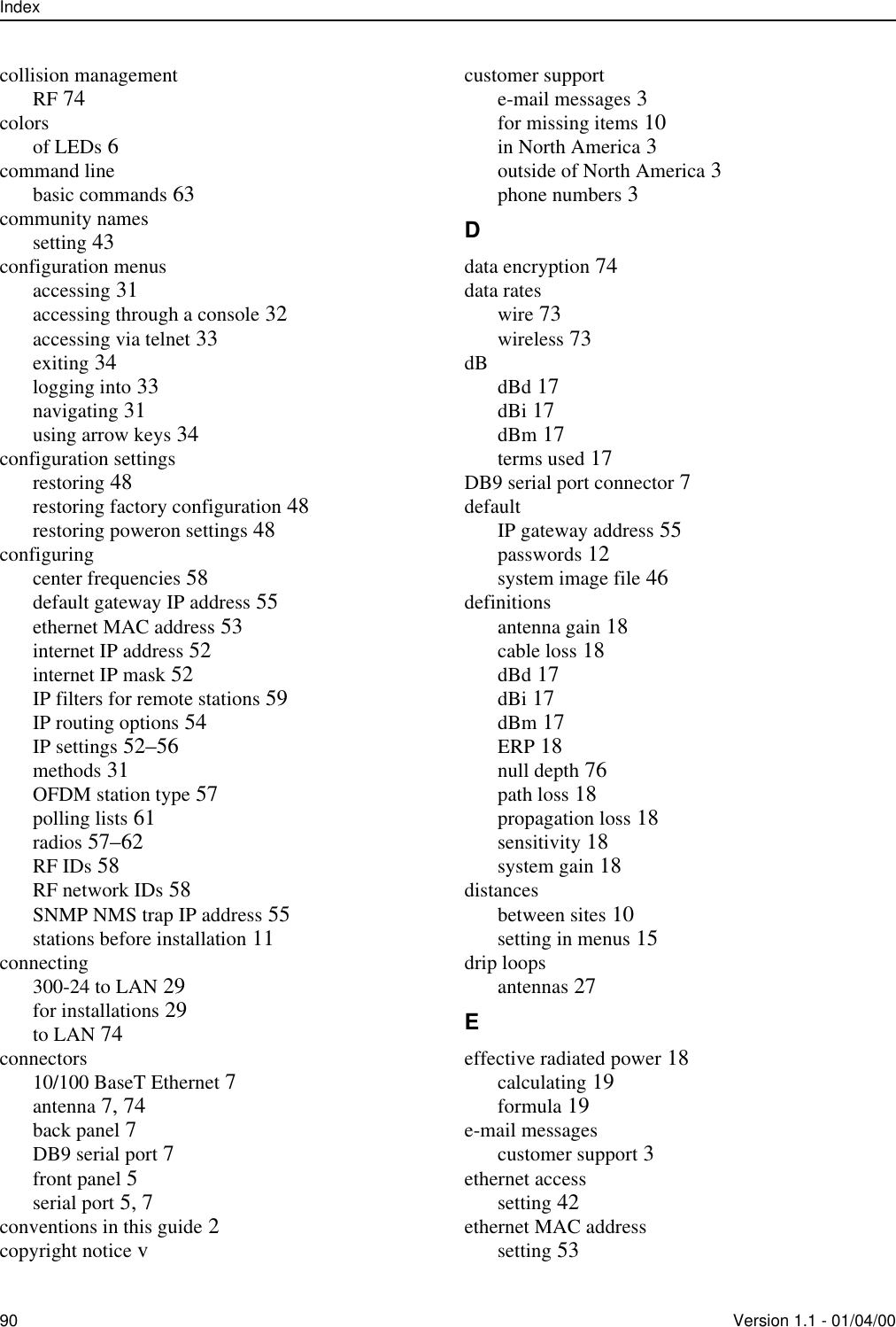 Index90 Version 1.1 - 01/04/00collision managementRF 74colorsof LEDs 6command linebasic commands 63community namessetting 43configuration menusaccessing 31accessing through a console 32accessing via telnet 33exiting 34logging into 33navigating 31using arrow keys 34configuration settingsrestoring 48restoring factory configuration 48restoring poweron settings 48configuringcenter frequencies 58default gateway IP address 55ethernet MAC address 53internet IP address 52internet IP mask 52IP filters for remote stations 59IP routing options 54IP settings 52–56methods 31OFDM station type 57polling lists 61radios 57–62RF IDs 58RF network IDs 58SNMP NMS trap IP address 55stations before installation 11connecting300-24 to LAN 29for installations 29to LAN 74connectors10/100 BaseT Ethernet 7antenna 7, 74back panel 7DB9 serial port 7front panel 5serial port 5, 7conventions in this guide 2copyright notice vcustomer supporte-mail messages 3for missing items 10in North America 3outside of North America 3phone numbers 3Ddata encryption 74data rateswire 73wireless 73dB dBd 17dBi 17dBm 17terms used 17DB9 serial port connector 7defaultIP gateway address 55passwords 12system image file 46definitionsantenna gain 18cable loss 18dBd 17dBi 17dBm 17ERP 18null depth 76path loss 18propagation loss 18sensitivity 18system gain 18distancesbetween sites 10setting in menus 15drip loopsantennas 27Eeffective radiated power 18calculating 19formula 19e-mail messagescustomer support 3ethernet accesssetting 42ethernet MAC addresssetting 53