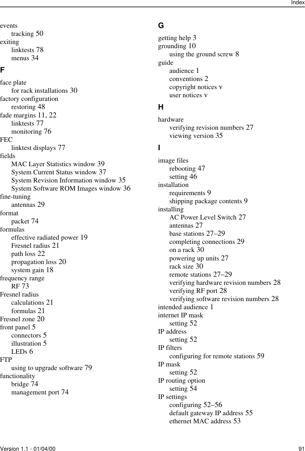 IndexVersion 1.1 - 01/04/00 91eventstracking 50exitinglinktests 78menus 34Fface platefor rack installations 30factory configurationrestoring 48fade margins 11, 22linktests 77monitoring 76FEClinktest displays 77fieldsMAC Layer Statistics window 39System Current Status window 37System Revision Information window 35System Software ROM Images window 36fine-tuningantennas 29formatpacket 74formulaseffective radiated power 19Fresnel radius 21path loss 22propagation loss 20system gain 18frequency rangeRF 73Fresnel radiuscalculations 21formulas 21Fresnel zone 20front panel 5connectors 5illustration 5LEDs 6FTPusing to upgrade software 79functionalitybridge 74management port 74Ggetting help 3grounding 10using the ground screw 8guideaudience 1conventions 2copyright notices vuser notices vHhardwareverifying revision numbers 27viewing version 35Iimage filesrebooting 47setting 46installationrequirements 9shipping package contents 9installingAC Power Level Switch 27antennas 27base stations 27–29completing connections 29on a rack 30powering up units 27rack size 30remote stations 27–29verifying hardware revision numbers 28verifying RF port 28verifying software revision numbers 28intended audience 1internet IP masksetting 52IP addresssetting 52IP filtersconfiguring for remote stations 59IP masksetting 52IP routing optionsetting 54IP settingsconfiguring 52–56default gateway IP address 55ethernet MAC address 53