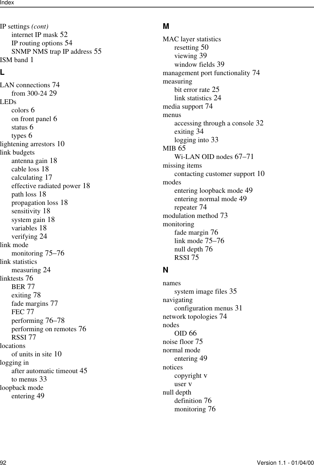 Index92 Version 1.1 - 01/04/00IP settings (cont)internet IP mask 52IP routing options 54SNMP NMS trap IP address 55ISM band 1LLAN connections 74from 300-24 29LEDscolors 6on front panel 6status 6types 6lightening arrestors 10link budgetsantenna gain 18cable loss 18calculating 17effective radiated power 18path loss 18propagation loss 18sensitivity 18system gain 18variables 18verifying 24link modemonitoring 75–76link statisticsmeasuring 24linktests 76BER 77exiting 78fade margins 77FEC 77performing 76–78performing on remotes 76RSSI 77locationsof units in site 10logging inafter automatic timeout 45to menus 33loopback modeentering 49MMAC layer statisticsresetting 50viewing 39window fields 39management port functionality 74measuringbit error rate 25link statistics 24media support 74menusaccessing through a console 32exiting 34logging into 33MIB 65Wi-LAN OID nodes 67–71missing itemscontacting customer support 10modesentering loopback mode 49entering normal mode 49repeater 74modulation method 73monitoringfade margin 76link mode 75–76null depth 76RSSI 75Nnamessystem image files 35navigatingconfiguration menus 31network topologies 74nodesOID 66noise floor 75normal modeentering 49noticescopyright vuser vnull depthdefinition 76monitoring 76