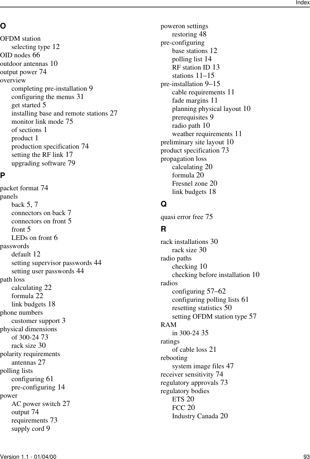 IndexVersion 1.1 - 01/04/00 93OOFDM stationselecting type 12OID nodes 66outdoor antennas 10output power 74overviewcompleting pre-installation 9configuring the menus 31get started 5installing base and remote stations 27monitor link mode 75of sections 1product 1production specification 74setting the RF link 17upgrading software 79Ppacket format 74panelsback 5, 7connectors on back 7connectors on front 5front 5LEDs on front 6passwordsdefault 12setting supervisor passwords 44setting user passwords 44path losscalculating 22formula 22link budgets 18phone numberscustomer support 3physical dimensionsof 300-24 73rack size 30polarity requirementsantennas 27polling listsconfiguring 61pre-configuring 14powerAC power switch 27output 74requirements 73supply cord 9poweron settingsrestoring 48pre-configuringbase stations 12polling list 14RF station ID 13stations 11–15pre-installation 9–15cable requirements 11fade margins 11planning physical layout 10prerequisites 9radio path 10weather requirements 11preliminary site layout 10product specification 73propagation losscalculating 20formula 20Fresnel zone 20link budgets 18Qquasi error free 75Rrack installations 30rack size 30radio pathschecking 10checking before installation 10radiosconfiguring 57–62configuring polling lists 61resetting statistics 50setting OFDM station type 57RAMin 300-24 35ratingsof cable loss 21rebootingsystem image files 47receiver sensitivity 74regulatory approvals 73regulatory bodiesETS 20FCC 20Industry Canada 20