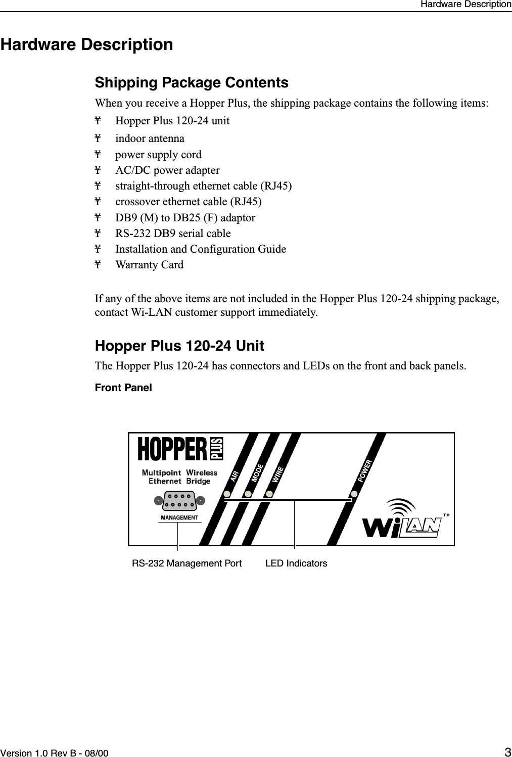  Hardware DescriptionVersion 1.0 Rev B - 08/00 3 Hardware Description Shipping Package Contents When you receive a Hopper Plus, the shipping package contains the following items:¥ Hopper Plus 120-24 unit¥ indoor antenna¥ power supply cord¥ AC/DC power adapter¥ straight-through ethernet cable (RJ45)¥ crossover ethernet cable (RJ45)¥ DB9 (M) to DB25 (F) adaptor¥ RS-232 DB9 serial cable¥ Installation and Configuration Guide¥ Warranty CardIf any of the above items are not included in the Hopper Plus 120-24 shipping package, contact Wi-LAN customer support immediately. Hopper Plus 120-24 Unit The Hopper Plus 120-24 has connectors and LEDs on the front and back panels. Front PanelLED IndicatorsRS-232 Management Port