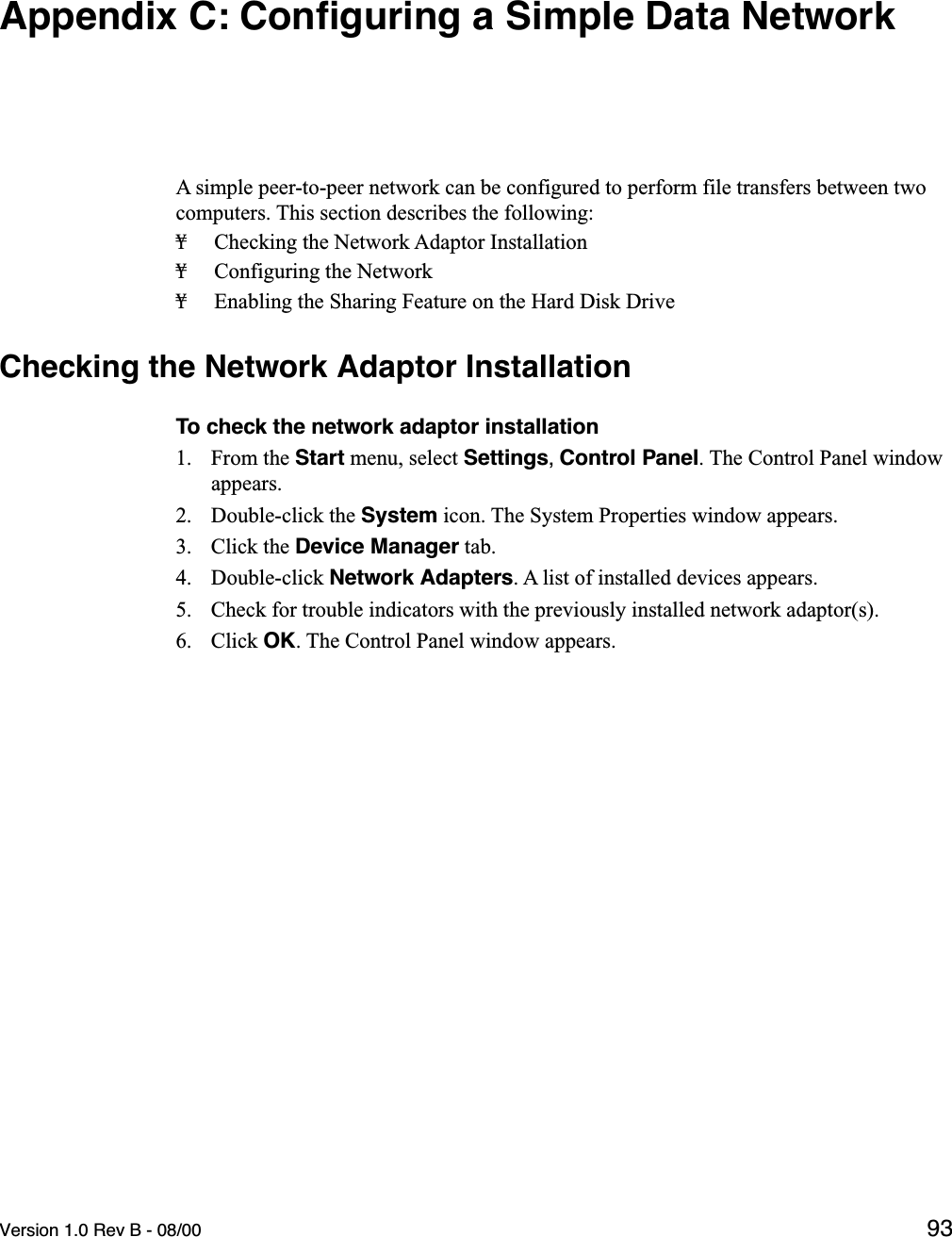 Version 1.0 Rev B - 08/00 93Appendix C: Conﬁguring a Simple Data NetworkA simple peer-to-peer network can be configured to perform file transfers between two computers. This section describes the following:¥ Checking the Network Adaptor Installation¥ Configuring the Network¥ Enabling the Sharing Feature on the Hard Disk DriveChecking the Network Adaptor InstallationTo check the network adaptor installation1. From the Start menu, select Settings, Control Panel. The Control Panel window appears.2. Double-click the System icon. The System Properties window appears.3. Click the Device Manager tab.4. Double-click Network Adapters. A list of installed devices appears.5. Check for trouble indicators with the previously installed network adaptor(s).6. Click OK. The Control Panel window appears.