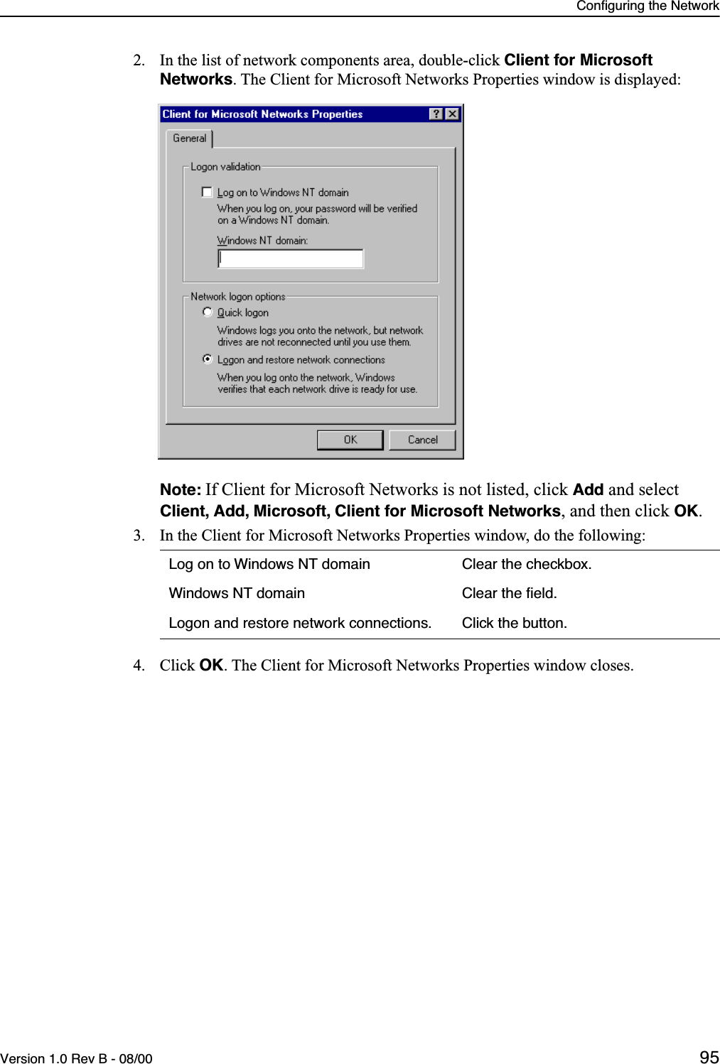 Configuring the NetworkVersion 1.0 Rev B - 08/00 952. In the list of network components area, double-click Client for Microsoft Networks. The Client for Microsoft Networks Properties window is displayed:Note: If Client for Microsoft Networks is not listed, click Add and select Client, Add, Microsoft, Client for Microsoft Networks, and then click OK.3. In the Client for Microsoft Networks Properties window, do the following:4. Click OK. The Client for Microsoft Networks Properties window closes.Log on to Windows NT domain Clear the checkbox.Windows NT domain Clear the ﬁeld.Logon and restore network connections. Click the button.