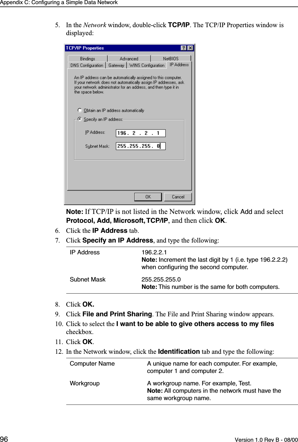 Appendix C: Configuring a Simple Data Network96 Version 1.0 Rev B - 08/005. In the Network window, double-click TCP/IP. The TCP/IP Properties window is displayed:Note: If TCP/IP is not listed in the Network window, click Add and select Protocol, Add, Microsoft, TCP/IP, and then click OK.6. Click the IP Address tab.7. Click Specify an IP Address, and type the following:8. Click OK.9. Click File and Print Sharing. The File and Print Sharing window appears.10. Click to select the I want to be able to give others access to my ﬁles checkbox.11. Click OK.12. In the Network window, click the Identiﬁcation tab and type the following:IP Address 196.2.2.1Note: Increment the last digit by 1 (i.e. type 196.2.2.2) when conﬁguring the second computer.Subnet Mask 255.255.255.0Note: This number is the same for both computers.Computer Name A unique name for each computer. For example, computer 1 and computer 2.Workgroup A workgroup name. For example, Test.Note: All computers in the network must have the same workgroup name.