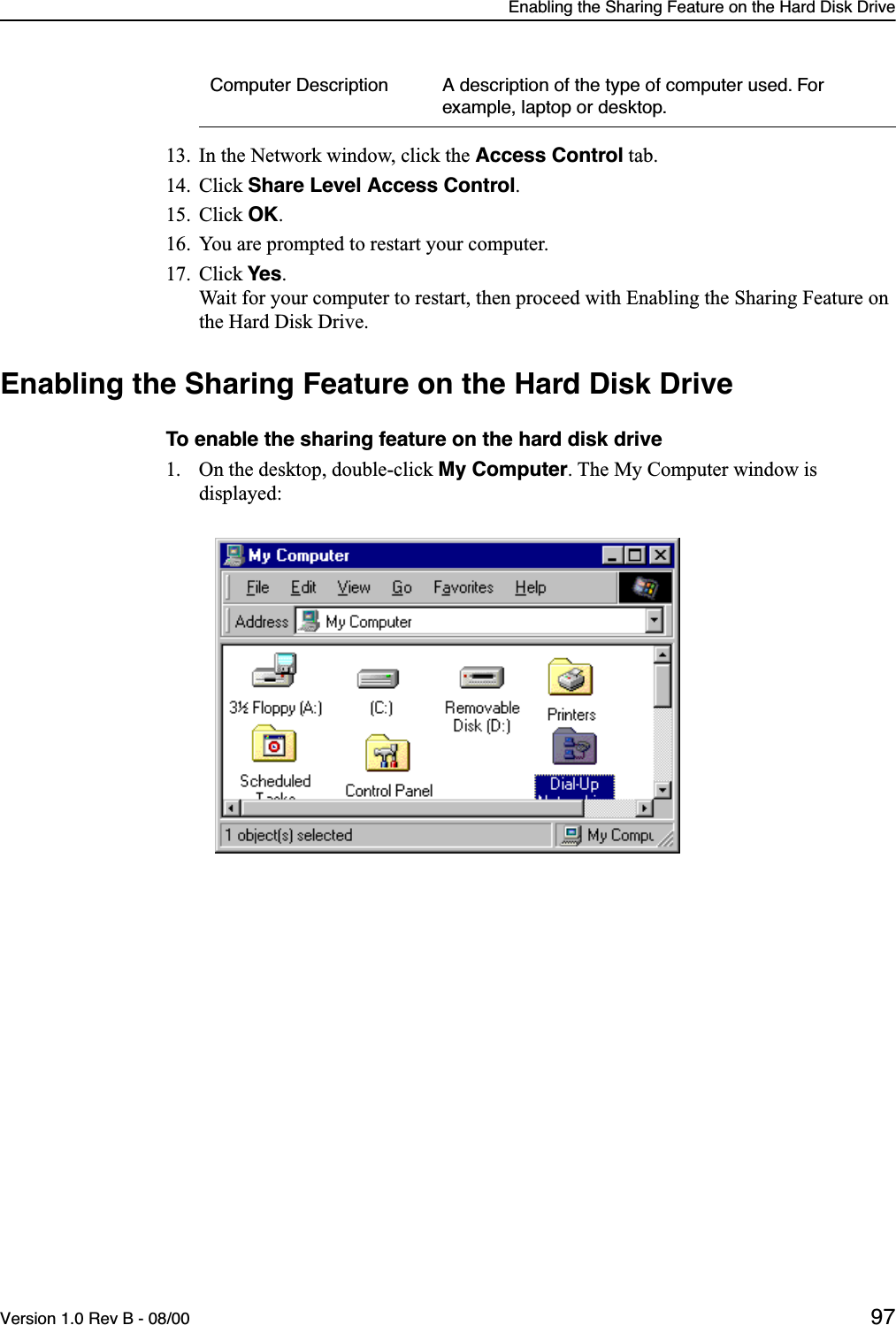 Enabling the Sharing Feature on the Hard Disk DriveVersion 1.0 Rev B - 08/00 9713. In the Network window, click the Access Control tab. 14. Click Share Level Access Control.15. Click OK.16. You are prompted to restart your computer.17. Click Yes.   Wait for your computer to restart, then proceed with Enabling the Sharing Feature on the Hard Disk Drive.Enabling the Sharing Feature on the Hard Disk DriveTo enable the sharing feature on the hard disk drive1. On the desktop, double-click My Computer. The My Computer window is displayed:Computer Description A description of the type of computer used. For example, laptop or desktop.