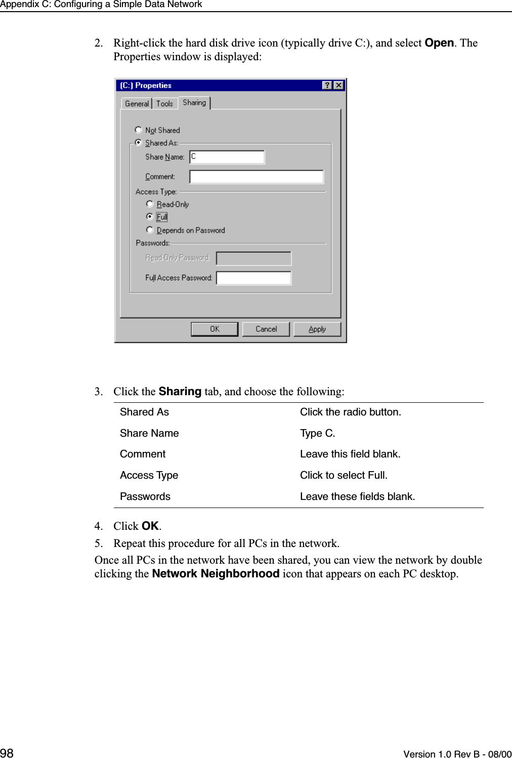 Appendix C: Configuring a Simple Data Network98 Version 1.0 Rev B - 08/002. Right-click the hard disk drive icon (typically drive C:), and select Open. The Properties window is displayed:3. Click the Sharing tab, and choose the following:4. Click OK.5. Repeat this procedure for all PCs in the network.Once all PCs in the network have been shared, you can view the network by double clicking the Network Neighborhood icon that appears on each PC desktop.Shared As Click the radio button.Share Name Type C.Comment Leave this ﬁeld blank.Access Type Click to select Full.Passwords Leave these ﬁelds blank.