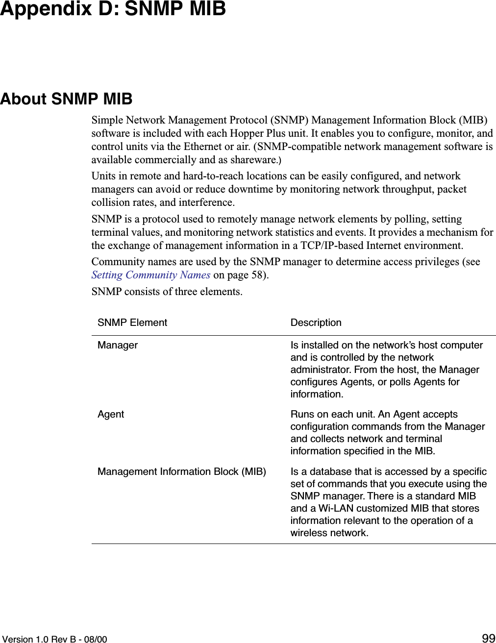  Version 1.0 Rev B - 08/00 99Appendix D: SNMP MIBAbout SNMP MIBSimple Network Management Protocol (SNMP) Management Information Block (MIB) software is included with each Hopper Plus unit. It enables you to configure, monitor, and control units via the Ethernet or air. (SNMP-compatible network management software is available commercially and as shareware.)Units in remote and hard-to-reach locations can be easily configured, and network managers can avoid or reduce downtime by monitoring network throughput, packet collision rates, and interference.SNMP is a protocol used to remotely manage network elements by polling, setting terminal values, and monitoring network statistics and events. It provides a mechanism for the exchange of management information in a TCP/IP-based Internet environment.Community names are used by the SNMP manager to determine access privileges (see Setting Community Names on page 58).SNMP consists of three elements.SNMP Element DescriptionManager Is installed on the network’s host computer and is controlled by the network administrator. From the host, the Manager conﬁgures Agents, or polls Agents for information.Agent Runs on each unit. An Agent accepts conﬁguration commands from the Manager and collects network and terminal information speciﬁed in the MIB.Management Information Block (MIB) Is a database that is accessed by a speciﬁc set of commands that you execute using the SNMP manager. There is a standard MIB and a Wi-LAN customized MIB that stores information relevant to the operation of a wireless network.