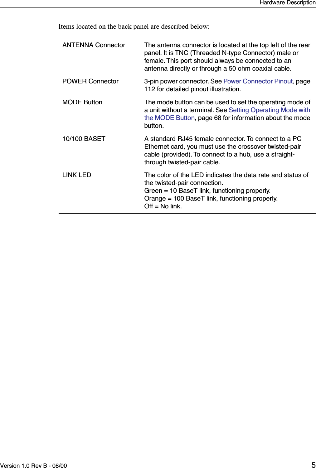  Hardware DescriptionVersion 1.0 Rev B - 08/00 5 Items located on the back panel are described below: ANTENNA Connector The antenna connector is located at the top left of the rear panel. It is TNC (Threaded N-type Connector) male or female. This port should always be connected to an antenna directly or through a 50 ohm coaxial cable.POWER Connector 3-pin power connector. See  Power Connector Pinout , page 112 for detailed pinout illustration.MODE Button The mode button can be used to set the operating mode of a unit without a terminal. See  Setting Operating Mode with the MODE Button , page 68 for information about the mode button.10/100 BASET A standard RJ45 female connector. To connect to a PC Ethernet card, you must use the crossover twisted-pair cable (provided). To connect to a hub, use a straight-through twisted-pair cable.LINK LED The color of the LED indicates the data rate and status of the twisted-pair connection.Green = 10 BaseT link, functioning properly.Orange = 100 BaseT link, functioning properly.Off = No link.