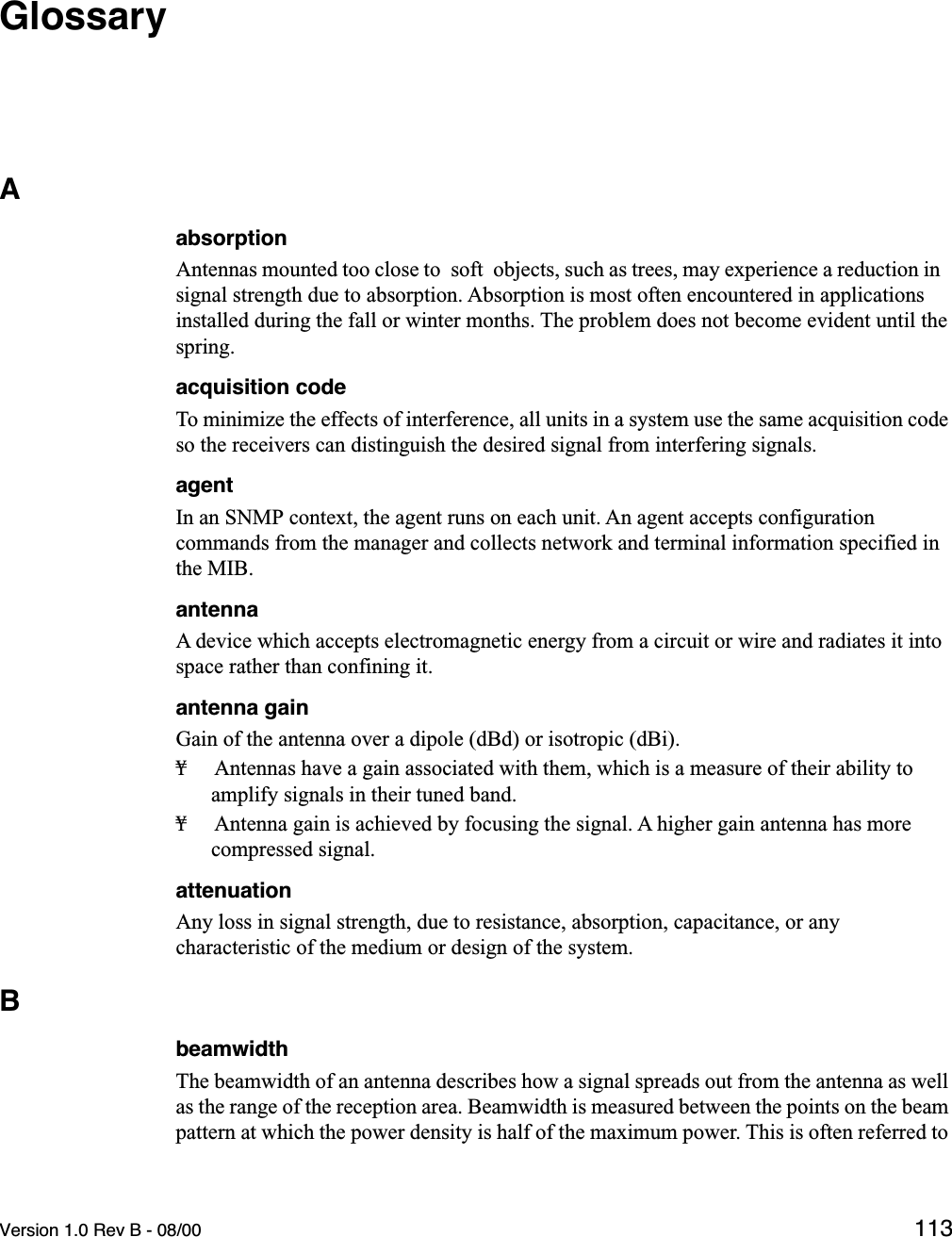 Version 1.0 Rev B - 08/00 113GlossaryAabsorptionAntennas mounted too close to  soft  objects, such as trees, may experience a reduction in signal strength due to absorption. Absorption is most often encountered in applications installed during the fall or winter months. The problem does not become evident until the spring.acquisition codeTo minimize the effects of interference, all units in a system use the same acquisition code so the receivers can distinguish the desired signal from interfering signals.agentIn an SNMP context, the agent runs on each unit. An agent accepts configuration commands from the manager and collects network and terminal information specified in the MIB.antennaA device which accepts electromagnetic energy from a circuit or wire and radiates it into space rather than confining it.antenna gainGain of the antenna over a dipole (dBd) or isotropic (dBi).¥ Antennas have a gain associated with them, which is a measure of their ability to amplify signals in their tuned band.¥ Antenna gain is achieved by focusing the signal. A higher gain antenna has more compressed signal.attenuationAny loss in signal strength, due to resistance, absorption, capacitance, or any characteristic of the medium or design of the system.BbeamwidthThe beamwidth of an antenna describes how a signal spreads out from the antenna as well as the range of the reception area. Beamwidth is measured between the points on the beam pattern at which the power density is half of the maximum power. This is often referred to 