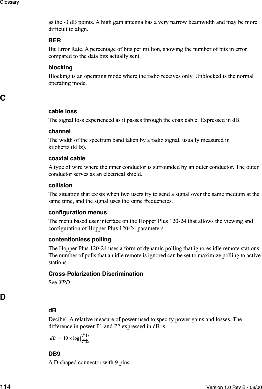 Glossary114 Version 1.0 Rev B - 08/00as the -3 dB points. A high gain antenna has a very narrow beamwidth and may be more difficult to align.BERBit Error Rate. A percentage of bits per million, showing the number of bits in error compared to the data bits actually sent.blockingBlocking is an operating mode where the radio receives only. Unblocked is the normal operating mode.Ccable lossThe signal loss experienced as it passes through the coax cable. Expressed in dB.channelThe width of the spectrum band taken by a radio signal, usually measured in kilohertz (kHz).coaxial cableA type of wire where the inner conductor is surrounded by an outer conductor. The outer conductor serves as an electrical shield.collisionThe situation that exists when two users try to send a signal over the same medium at the same time, and the signal uses the same frequencies.conﬁguration menusThe menu based user interface on the Hopper Plus 120-24 that allows the viewing and configuration of Hopper Plus 120-24 parameters.contentionless pollingThe Hopper Plus 120-24 uses a form of dynamic polling that ignores idle remote stations. The number of polls that an idle remote is ignored can be set to maximize polling to active stations.Cross-Polarization DiscriminationSee XPD.DdBDecibel. A relative measure of power used to specify power gains and losses. The difference in power P1 and P2 expressed in dB is:DB9A D-shaped connector with 9 pins.dB 10 P1P2-------log×=