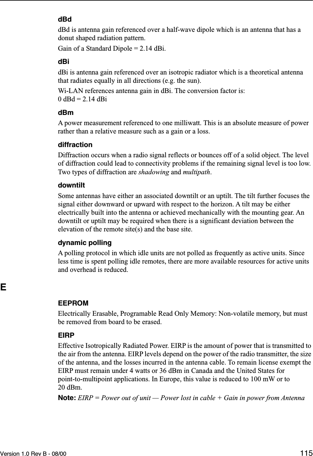 Version 1.0 Rev B - 08/00 115dBddBd is antenna gain referenced over a half-wave dipole which is an antenna that has a donut shaped radiation pattern.Gain of a Standard Dipole = 2.14 dBi.dBidBi is antenna gain referenced over an isotropic radiator which is a theoretical antenna that radiates equally in all directions (e.g. the sun).Wi-LAN references antenna gain in dBi. The conversion factor is: 0 dBd = 2.14 dBidBmA power measurement referenced to one milliwatt. This is an absolute measure of power rather than a relative measure such as a gain or a loss.diffractionDiffraction occurs when a radio signal reflects or bounces off of a solid object. The level of diffraction could lead to connectivity problems if the remaining signal level is too low. Two types of diffraction are shadowing and multipath.downtiltSome antennas have either an associated downtilt or an uptilt. The tilt further focuses the signal either downward or upward with respect to the horizon. A tilt may be either electrically built into the antenna or achieved mechanically with the mounting gear. An downtilt or uptilt may be required when there is a significant deviation between the elevation of the remote site(s) and the base site.dynamic pollingA polling protocol in which idle units are not polled as frequently as active units. Since less time is spent polling idle remotes, there are more available resources for active units and overhead is reduced.EEEPROMElectrically Erasable, Programable Read Only Memory: Non-volatile memory, but must be removed from board to be erased.EIRPEffective Isotropically Radiated Power. EIRP is the amount of power that is transmitted to the air from the antenna. EIRP levels depend on the power of the radio transmitter, the size of the antenna, and the losses incurred in the antenna cable. To remain license exempt the EIRP must remain under 4 watts or 36 dBm in Canada and the United States for point-to-multipoint applications. In Europe, this value is reduced to 100 mW or to 20 dBm.Note: EIRP = Power out of unit — Power lost in cable + Gain in power from Antenna
