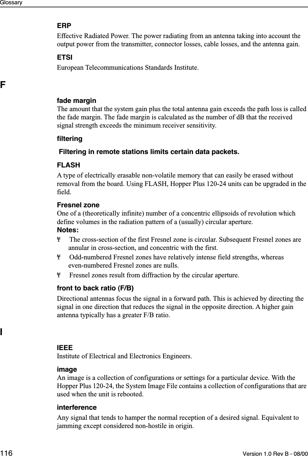 Glossary116 Version 1.0 Rev B - 08/00ERPEffective Radiated Power. The power radiating from an antenna taking into account the output power from the transmitter, connector losses, cable losses, and the antenna gain.ETSIEuropean Telecommunications Standards Institute.Ffade marginThe amount that the system gain plus the total antenna gain exceeds the path loss is called the fade margin. The fade margin is calculated as the number of dB that the received signal strength exceeds the minimum receiver sensitivity. ﬁltering Filtering in remote stations limits certain data packets.FLASHA type of electrically erasable non-volatile memory that can easily be erased without removal from the board. Using FLASH, Hopper Plus 120-24 units can be upgraded in the field.Fresnel zoneOne of a (theoretically infinite) number of a concentric ellipsoids of revolution which define volumes in the radiation pattern of a (usually) circular aperture. Notes:¥ The cross-section of the first Fresnel zone is circular. Subsequent Fresnel zones are annular in cross-section, and concentric with the first. ¥ Odd-numbered Fresnel zones have relatively intense field strengths, whereas even-numbered Fresnel zones are nulls. ¥ Fresnel zones result from diffraction by the circular aperture.front to back ratio (F/B)Directional antennas focus the signal in a forward path. This is achieved by directing the signal in one direction that reduces the signal in the opposite direction. A higher gain antenna typically has a greater F/B ratio.IIEEEInstitute of Electrical and Electronics Engineers.imageAn image is a collection of configurations or settings for a particular device. With the Hopper Plus 120-24, the System Image File contains a collection of configurations that are used when the unit is rebooted.interferenceAny signal that tends to hamper the normal reception of a desired signal. Equivalent to jamming except considered non-hostile in origin.