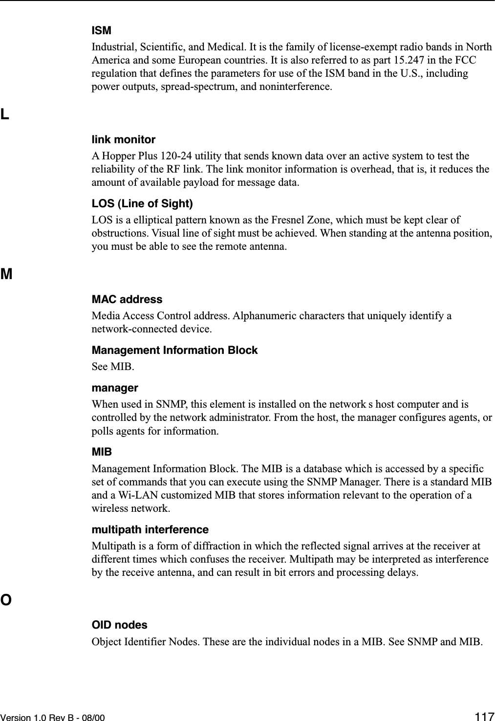 Version 1.0 Rev B - 08/00 117ISMIndustrial, Scientific, and Medical. It is the family of license-exempt radio bands in North America and some European countries. It is also referred to as part 15.247 in the FCC regulation that defines the parameters for use of the ISM band in the U.S., including power outputs, spread-spectrum, and noninterference.Llink monitorA Hopper Plus 120-24 utility that sends known data over an active system to test the reliability of the RF link. The link monitor information is overhead, that is, it reduces the amount of available payload for message data.LOS (Line of Sight)LOS is a elliptical pattern known as the Fresnel Zone, which must be kept clear of obstructions. Visual line of sight must be achieved. When standing at the antenna position, you must be able to see the remote antenna.MMAC addressMedia Access Control address. Alphanumeric characters that uniquely identify a network-connected device.Management Information BlockSee MIB.managerWhen used in SNMP, this element is installed on the network s host computer and is controlled by the network administrator. From the host, the manager configures agents, or polls agents for information.MIBManagement Information Block. The MIB is a database which is accessed by a specific set of commands that you can execute using the SNMP Manager. There is a standard MIB and a Wi-LAN customized MIB that stores information relevant to the operation of a wireless network.multipath interferenceMultipath is a form of diffraction in which the reflected signal arrives at the receiver at different times which confuses the receiver. Multipath may be interpreted as interference by the receive antenna, and can result in bit errors and processing delays.OOID nodesObject Identifier Nodes. These are the individual nodes in a MIB. See SNMP and MIB.