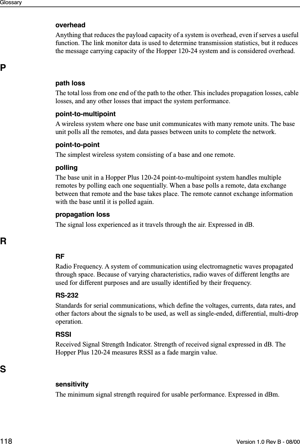 Glossary118 Version 1.0 Rev B - 08/00overheadAnything that reduces the payload capacity of a system is overhead, even if serves a useful function. The link monitor data is used to determine transmission statistics, but it reduces the message carrying capacity of the Hopper 120-24 system and is considered overhead. Ppath lossThe total loss from one end of the path to the other. This includes propagation losses, cable losses, and any other losses that impact the system performance.point-to-multipointA wireless system where one base unit communicates with many remote units. The base unit polls all the remotes, and data passes between units to complete the network.point-to-pointThe simplest wireless system consisting of a base and one remote. pollingThe base unit in a Hopper Plus 120-24 point-to-multipoint system handles multiple remotes by polling each one sequentially. When a base polls a remote, data exchange between that remote and the base takes place. The remote cannot exchange information with the base until it is polled again.propagation lossThe signal loss experienced as it travels through the air. Expressed in dB.RRFRadio Frequency. A system of communication using electromagnetic waves propagated through space. Because of varying characteristics, radio waves of different lengths are used for different purposes and are usually identified by their frequency.RS-232Standards for serial communications, which define the voltages, currents, data rates, and other factors about the signals to be used, as well as single-ended, differential, multi-drop operation.RSSIReceived Signal Strength Indicator. Strength of received signal expressed in dB. The Hopper Plus 120-24 measures RSSI as a fade margin value.SsensitivityThe minimum signal strength required for usable performance. Expressed in dBm.