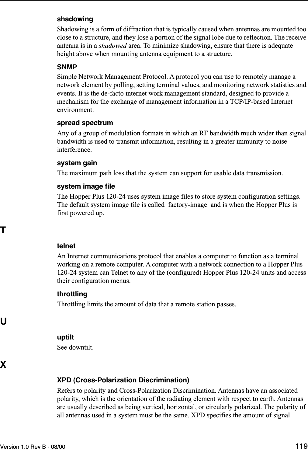 Version 1.0 Rev B - 08/00 119shadowingShadowing is a form of diffraction that is typically caused when antennas are mounted too close to a structure, and they lose a portion of the signal lobe due to reflection. The receive antenna is in a shadowed area. To minimize shadowing, ensure that there is adequate height above when mounting antenna equipment to a structure.SNMPSimple Network Management Protocol. A protocol you can use to remotely manage a network element by polling, setting terminal values, and monitoring network statistics and events. It is the de-facto internet work management standard, designed to provide a mechanism for the exchange of management information in a TCP/IP-based Internet environment.spread spectrumAny of a group of modulation formats in which an RF bandwidth much wider than signal bandwidth is used to transmit information, resulting in a greater immunity to noise interference.system gainThe maximum path loss that the system can support for usable data transmission.system image ﬁleThe Hopper Plus 120-24 uses system image files to store system configuration settings. The default system image file is called  factory-image  and is when the Hopper Plus is first powered up.TtelnetAn Internet communications protocol that enables a computer to function as a terminal working on a remote computer. A computer with a network connection to a Hopper Plus 120-24 system can Telnet to any of the (configured) Hopper Plus 120-24 units and access their configuration menus. throttlingThrottling limits the amount of data that a remote station passes.UuptiltSee downtilt.XXPD (Cross-Polarization Discrimination)Refers to polarity and Cross-Polarization Discrimination. Antennas have an associated polarity, which is the orientation of the radiating element with respect to earth. Antennas are usually described as being vertical, horizontal, or circularly polarized. The polarity of all antennas used in a system must be the same. XPD specifies the amount of signal 