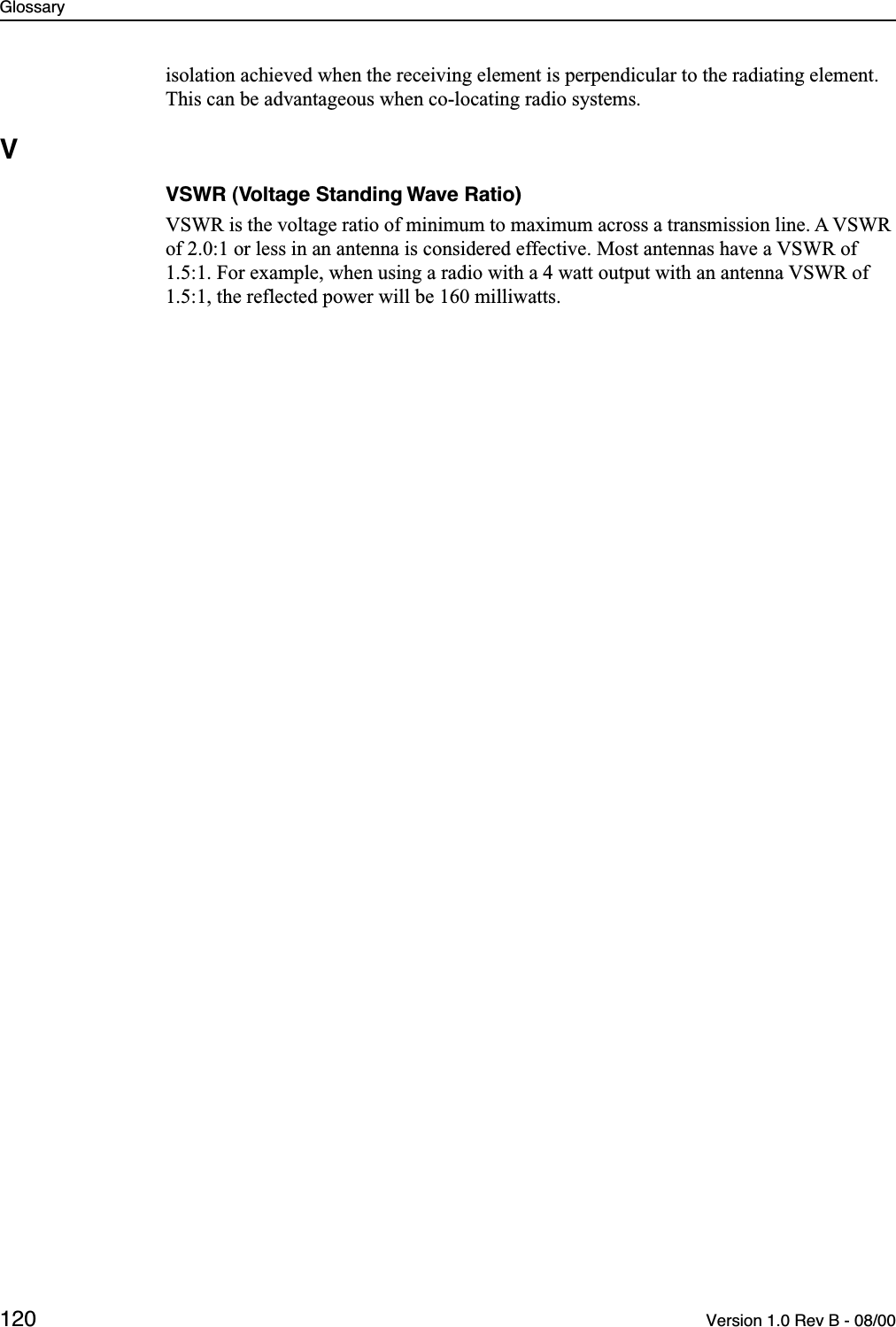 Glossary120 Version 1.0 Rev B - 08/00isolation achieved when the receiving element is perpendicular to the radiating element. This can be advantageous when co-locating radio systems.VVSWR (Voltage Standing Wave Ratio)VSWR is the voltage ratio of minimum to maximum across a transmission line. A VSWR of 2.0:1 or less in an antenna is considered effective. Most antennas have a VSWR of 1.5:1. For example, when using a radio with a 4 watt output with an antenna VSWR of 1.5:1, the reflected power will be 160 milliwatts.