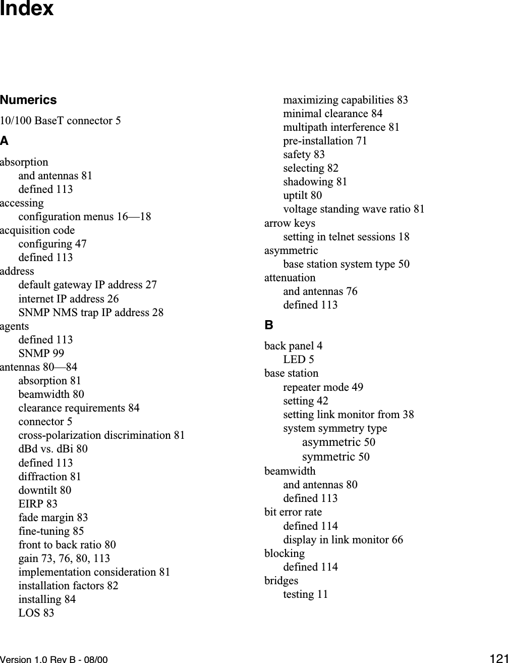 Version 1.0 Rev B - 08/00 121IndexNumerics10/100 BaseT connector 5Aabsorptionand antennas 81defined 113accessingconfiguration menus 16—18acquisition codeconfiguring 47defined 113addressdefault gateway IP address 27internet IP address 26SNMP NMS trap IP address 28agentsdefined 113SNMP 99antennas 80—84absorption 81beamwidth 80clearance requirements 84connector 5cross-polarization discrimination 81dBd vs. dBi 80defined 113diffraction 81downtilt 80EIRP 83fade margin 83fine-tuning 85front to back ratio 80gain 73, 76, 80, 113implementation consideration 81installation factors 82installing 84LOS 83maximizing capabilities 83minimal clearance 84multipath interference 81pre-installation 71safety 83selecting 82shadowing 81uptilt 80voltage standing wave ratio 81arrow keyssetting in telnet sessions 18asymmetricbase station system type 50attenuationand antennas 76defined 113Bback panel 4LED 5base stationrepeater mode 49setting 42setting link monitor from 38system symmetry typeasymmetric 50symmetric 50beamwidthand antennas 80defined 113bit error ratedefined 114display in link monitor 66blockingdefined 114bridgestesting 11