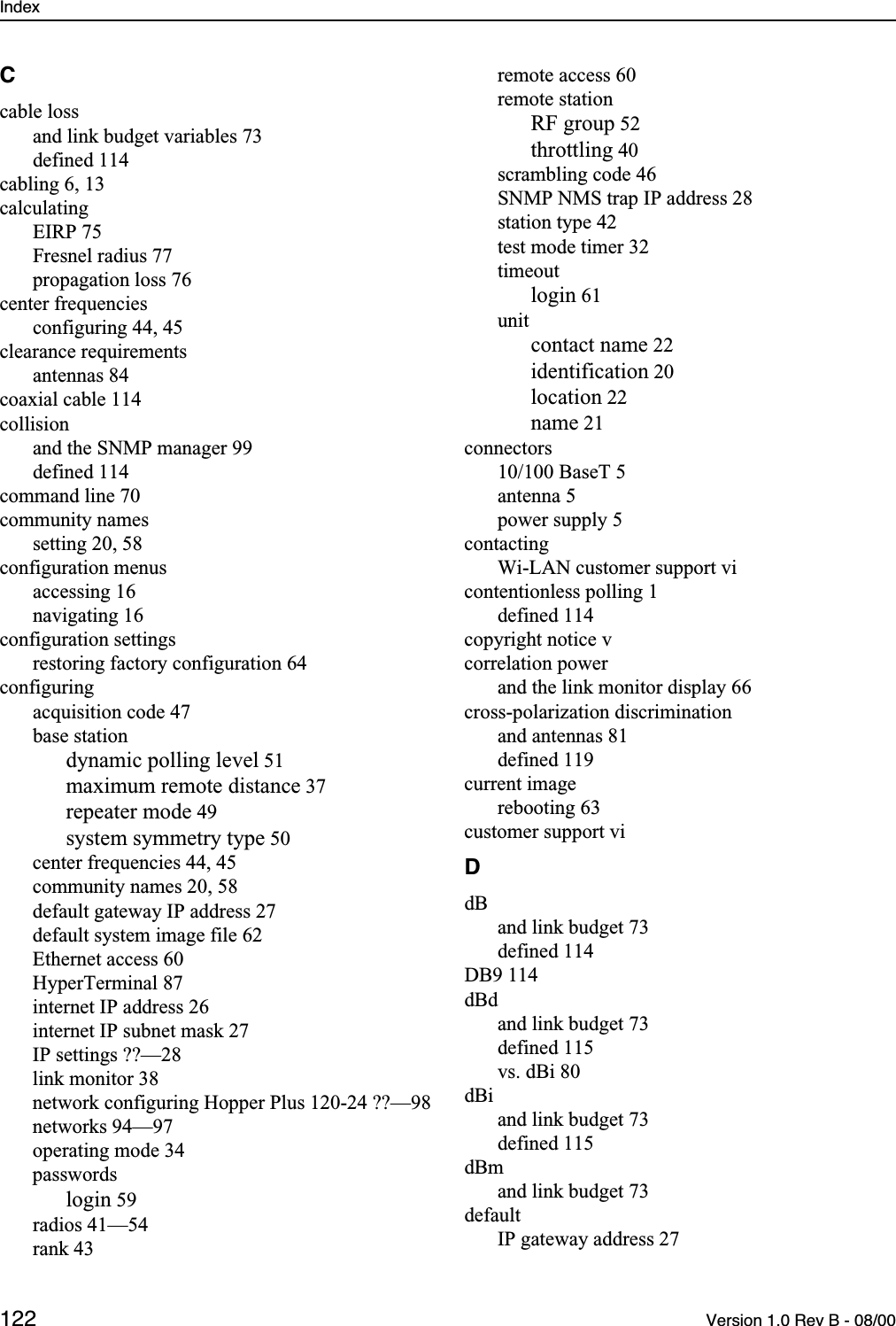 Index 122 Version 1.0 Rev B - 08/00Ccable lossand link budget variables 73defined 114cabling 6, 13calculatingEIRP 75Fresnel radius 77propagation loss 76center frequenciesconfiguring 44, 45clearance requirementsantennas 84coaxial cable 114collisionand the SNMP manager 99defined 114command line 70community namessetting 20, 58configuration menusaccessing 16navigating 16configuration settingsrestoring factory configuration 64configuringacquisition code 47base stationdynamic polling level 51maximum remote distance 37repeater mode 49system symmetry type 50center frequencies 44, 45community names 20, 58default gateway IP address 27default system image file 62Ethernet access 60HyperTerminal 87internet IP address 26internet IP subnet mask 27IP settings ??—28link monitor 38network configuring Hopper Plus 120-24 ??—98networks 94—97operating mode 34passwordslogin 59radios 41—54rank 43remote access 60remote stationRF group 52throttling 40scrambling code 46SNMP NMS trap IP address 28station type 42test mode timer 32timeoutlogin 61unitcontact name 22identification 20location 22name 21connectors10/100 BaseT 5antenna 5power supply 5contactingWi-LAN customer support vicontentionless polling 1defined 114copyright notice vcorrelation powerand the link monitor display 66cross-polarization discriminationand antennas 81defined 119current imagerebooting 63customer support viDdBand link budget 73defined 114DB9 114dBdand link budget 73defined 115vs. dBi 80dBiand link budget 73defined 115dBmand link budget 73defaultIP gateway address 27