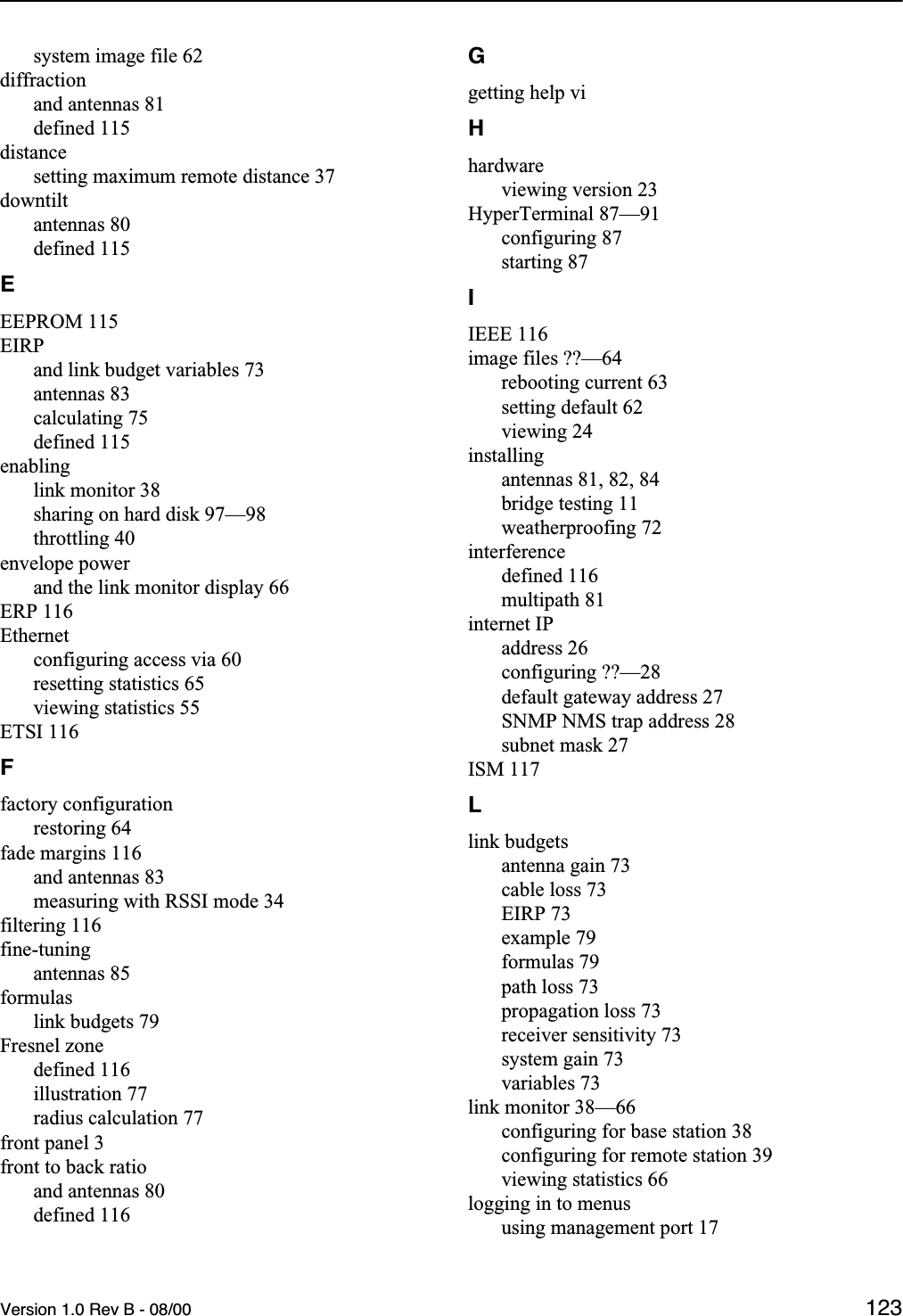 Version 1.0 Rev B - 08/00 123system image file 62diffractionand antennas 81defined 115distancesetting maximum remote distance 37downtiltantennas 80defined 115EEEPROM 115EIRPand link budget variables 73antennas 83calculating 75defined 115enablinglink monitor 38sharing on hard disk 97—98throttling 40envelope powerand the link monitor display 66ERP 116Ethernetconfiguring access via 60resetting statistics 65viewing statistics 55ETSI 116Ffactory configurationrestoring 64fade margins 116and antennas 83measuring with RSSI mode 34filtering 116fine-tuningantennas 85formulaslink budgets 79Fresnel zonedefined 116illustration 77radius calculation 77front panel 3front to back ratioand antennas 80defined 116Ggetting help viHhardwareviewing version 23HyperTerminal 87—91configuring 87starting 87IIEEE 116image files ??—64rebooting current 63setting default 62viewing 24installingantennas 81, 82, 84bridge testing 11weatherproofing 72interferencedefined 116multipath 81internet IPaddress 26configuring ??—28default gateway address 27SNMP NMS trap address 28subnet mask 27ISM 117Llink budgetsantenna gain 73cable loss 73EIRP 73example 79formulas 79path loss 73propagation loss 73receiver sensitivity 73system gain 73variables 73link monitor 38—66configuring for base station 38configuring for remote station 39viewing statistics 66logging in to menususing management port 17