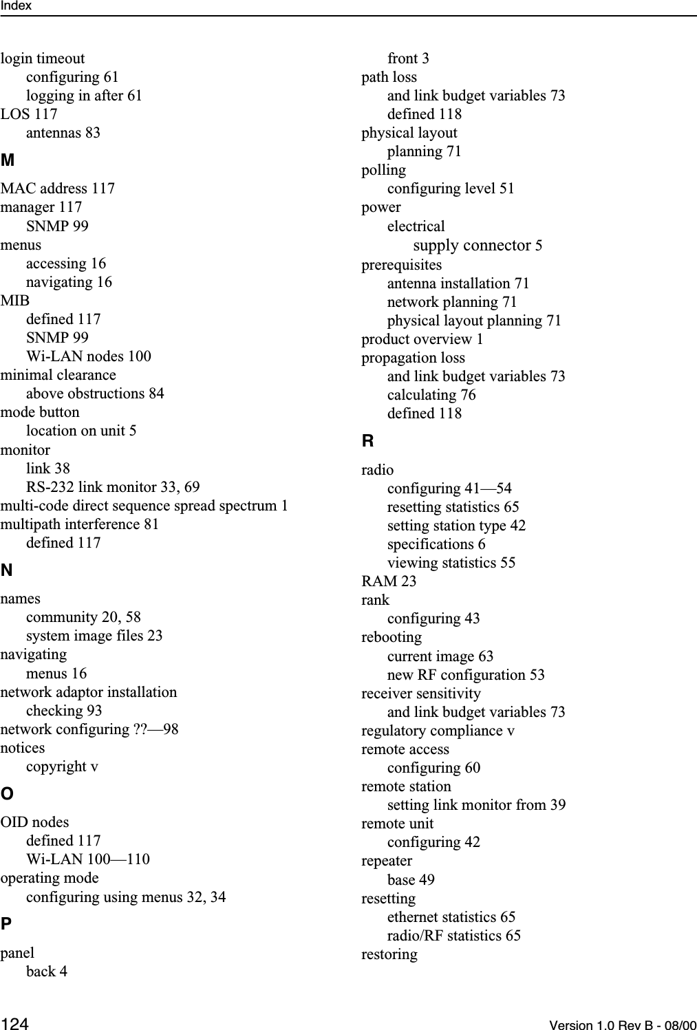 Index 124 Version 1.0 Rev B - 08/00login timeoutconfiguring 61logging in after 61LOS 117antennas 83MMAC address 117manager 117SNMP 99menusaccessing 16navigating 16MIBdefined 117SNMP 99Wi-LAN nodes 100minimal clearanceabove obstructions 84mode buttonlocation on unit 5monitorlink 38RS-232 link monitor 33, 69multi-code direct sequence spread spectrum 1multipath interference 81defined 117Nnamescommunity 20, 58system image files 23navigatingmenus 16network adaptor installationchecking 93network configuring ??—98noticescopyright vOOID nodesdefined 117Wi-LAN 100—110operating modeconfiguring using menus 32, 34Ppanelback 4front 3path lossand link budget variables 73defined 118physical layoutplanning 71pollingconfiguring level 51powerelectricalsupply connector 5prerequisitesantenna installation 71network planning 71physical layout planning 71product overview 1propagation lossand link budget variables 73calculating 76defined 118Rradioconfiguring 41—54resetting statistics 65setting station type 42specifications 6viewing statistics 55RAM 23rankconfiguring 43rebootingcurrent image 63new RF configuration 53receiver sensitivityand link budget variables 73regulatory compliance vremote accessconfiguring 60remote stationsetting link monitor from 39remote unitconfiguring 42repeaterbase 49resettingethernet statistics 65radio/RF statistics 65restoring